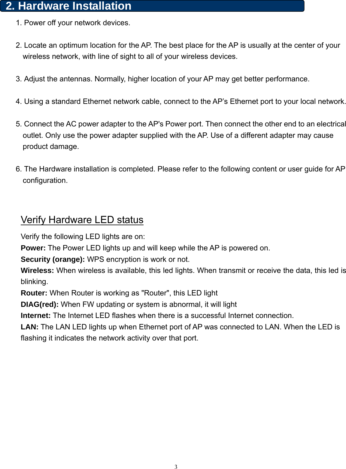  2. Hardware Installation   1. Power off your network devices.  2. Locate an optimum location for the AP. The best place for the AP is usually at the center of your wireless network, with line of sight to all of your wireless devices.  3. Adjust the antennas. Normally, higher location of your AP may get better performance.  4. Using a standard Ethernet network cable, connect to the AP’s Ethernet port to your local network.  5. Connect the AC power adapter to the AP&apos;s Power port. Then connect the other end to an electrical outlet. Only use the power adapter supplied with the AP. Use of a different adapter may cause product damage.  6. The Hardware installation is completed. Please refer to the following content or user guide for AP configuration.   Verify Hardware LED status Verify the following LED lights are on:   Power: The Power LED lights up and will keep while the AP is powered on. Security (orange): WPS encryption is work or not. Wireless: When wireless is available, this led lights. When transmit or receive the data, this led is blinking. Router: When Router is working as &quot;Router&quot;, this LED light DIAG(red): When FW updating or system is abnormal, it will light Internet: The Internet LED flashes when there is a successful Internet connection. LAN: The LAN LED lights up when Ethernet port of AP was connected to LAN. When the LED is flashing it indicates the network activity over that port.    3