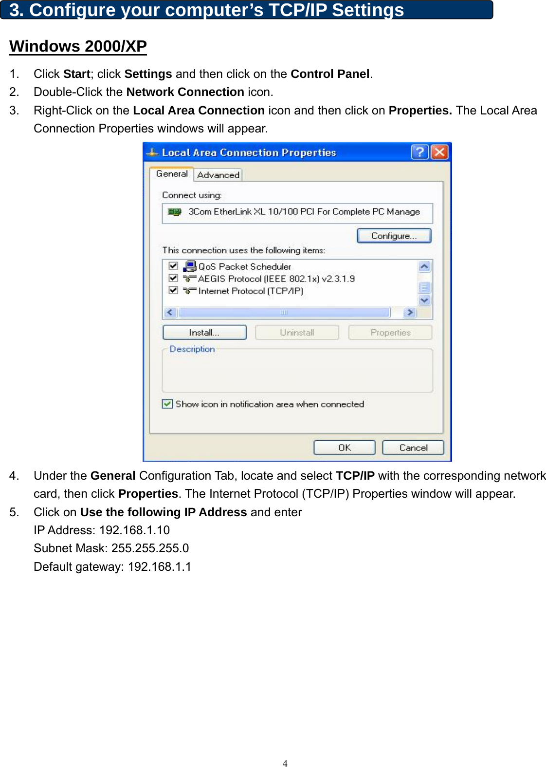  3. Configure your computer’s TCP/IP Settings Windows 2000/XP 1. Click Start; click Settings and then click on the Control Panel. 2. Double-Click the Network Connection icon.   3.  Right-Click on the Local Area Connection icon and then click on Properties. The Local Area Connection Properties windows will appear.  4. Under the General Configuration Tab, locate and select TCP/IP with the corresponding network card, then click Properties. The Internet Protocol (TCP/IP) Properties window will appear.   5. Click on Use the following IP Address and enter   IP Address: 192.168.1.10 Subnet Mask: 255.255.255.0 Default gateway: 192.168.1.1    4