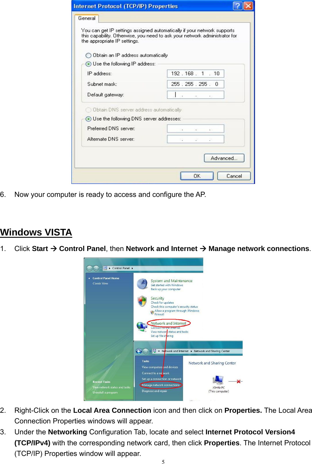  6.  Now your computer is ready to access and configure the AP.    Windows VISTA 1. Click Start Æ Control Panel, then Network and Internet Æ Manage network connections.  2.  Right-Click on the Local Area Connection icon and then click on Properties. The Local Area Connection Properties windows will appear.  53. Under the Networking Configuration Tab, locate and select Internet Protocol Version4 (TCP/IPv4) with the corresponding network card, then click Properties. The Internet Protocol (TCP/IP) Properties window will appear. 