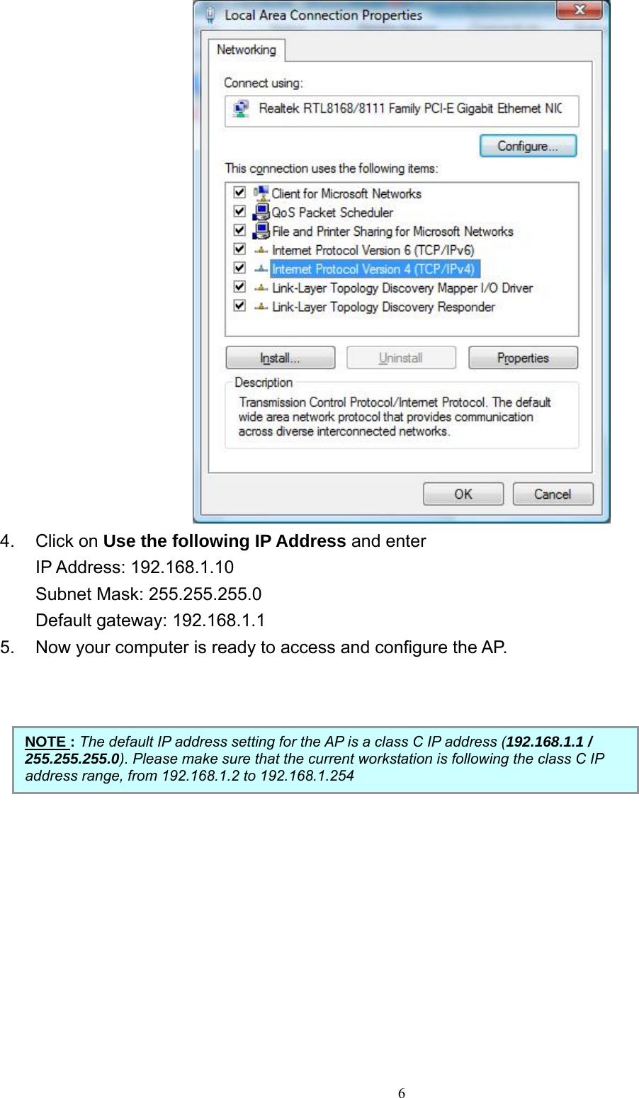    4. Click on Use the following IP Address and enter   IP Address: 192.168.1.10 Subnet Mask: 255.255.255.0 Default gateway: 192.168.1.1 5.  Now your computer is ready to access and configure the AP.        NOTE : The default IP address setting for the AP is a class C IP address (192.168.1.1 / 255.255.255.0). Please make sure that the current workstation is following the class C IP address range, from 192.168.1.2 to 192.168.1.254    6