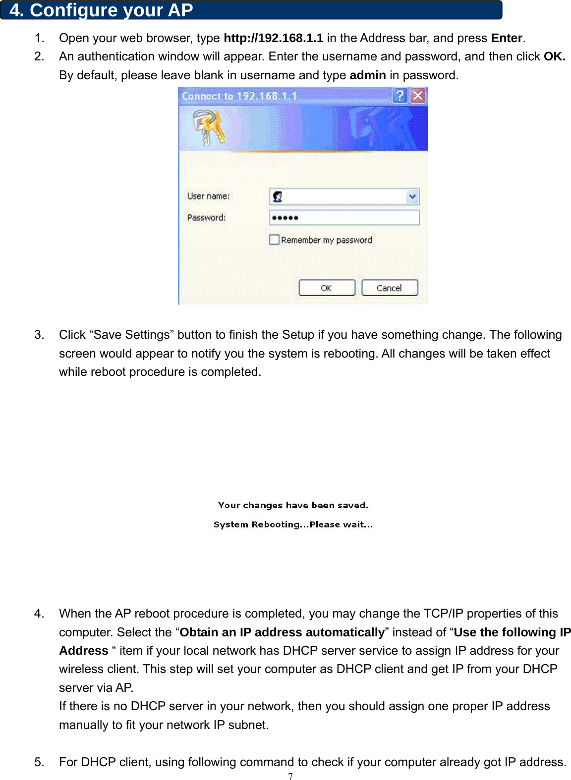  4. Configure your AP   1.  Open your web browser, type http://192.168.1.1 in the Address bar, and press Enter.  2.  An authentication window will appear. Enter the username and password, and then click OK. By default, please leave blank in username and type admin in password.    3.  Click “Save Settings” button to finish the Setup if you have something change. The following screen would appear to notify you the system is rebooting. All changes will be taken effect while reboot procedure is completed.    4.  When the AP reboot procedure is completed, you may change the TCP/IP properties of this computer. Select the “Obtain an IP address automatically” instead of “Use the following IP Address “ item if your local network has DHCP server service to assign IP address for your wireless client. This step will set your computer as DHCP client and get IP from your DHCP server via AP. If there is no DHCP server in your network, then you should assign one proper IP address manually to fit your network IP subnet.   75.  For DHCP client, using following command to check if your computer already got IP address. 