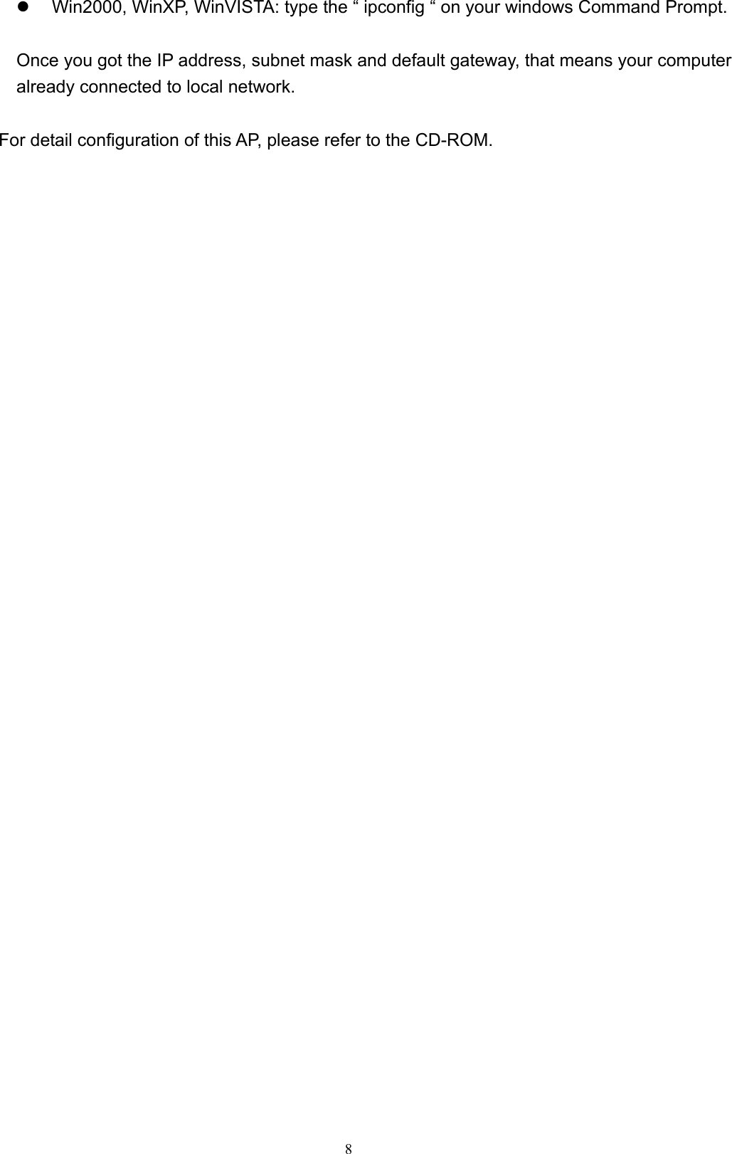  8z  Win2000, WinXP, WinVISTA: type the “ ipconfig “ on your windows Command Prompt.  Once you got the IP address, subnet mask and default gateway, that means your computer already connected to local network.  For detail configuration of this AP, please refer to the CD-ROM.   