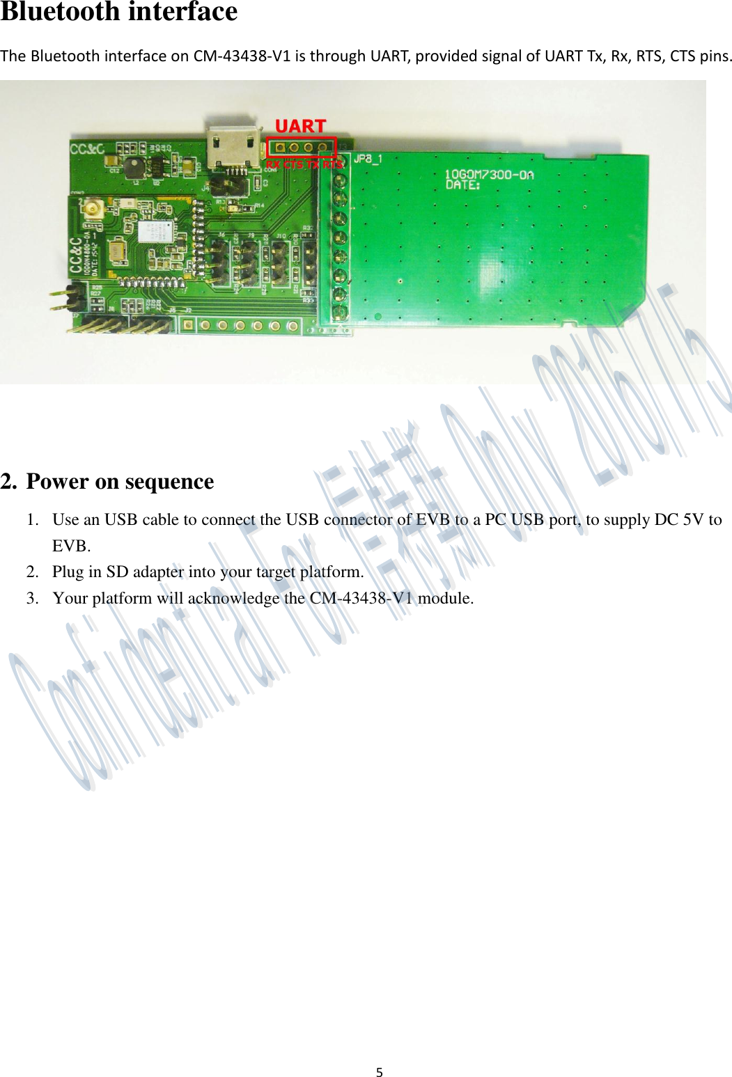 5 Bluetooth interface The Bluetooth interface on CM-43438-V1 is through UART, provided signal of UART Tx, Rx, RTS, CTS pins.    2. Power on sequence 1. Use an USB cable to connect the USB connector of EVB to a PC USB port, to supply DC 5V to EVB. 2. Plug in SD adapter into your target platform. 3. Your platform will acknowledge the CM-43438-V1 module.   