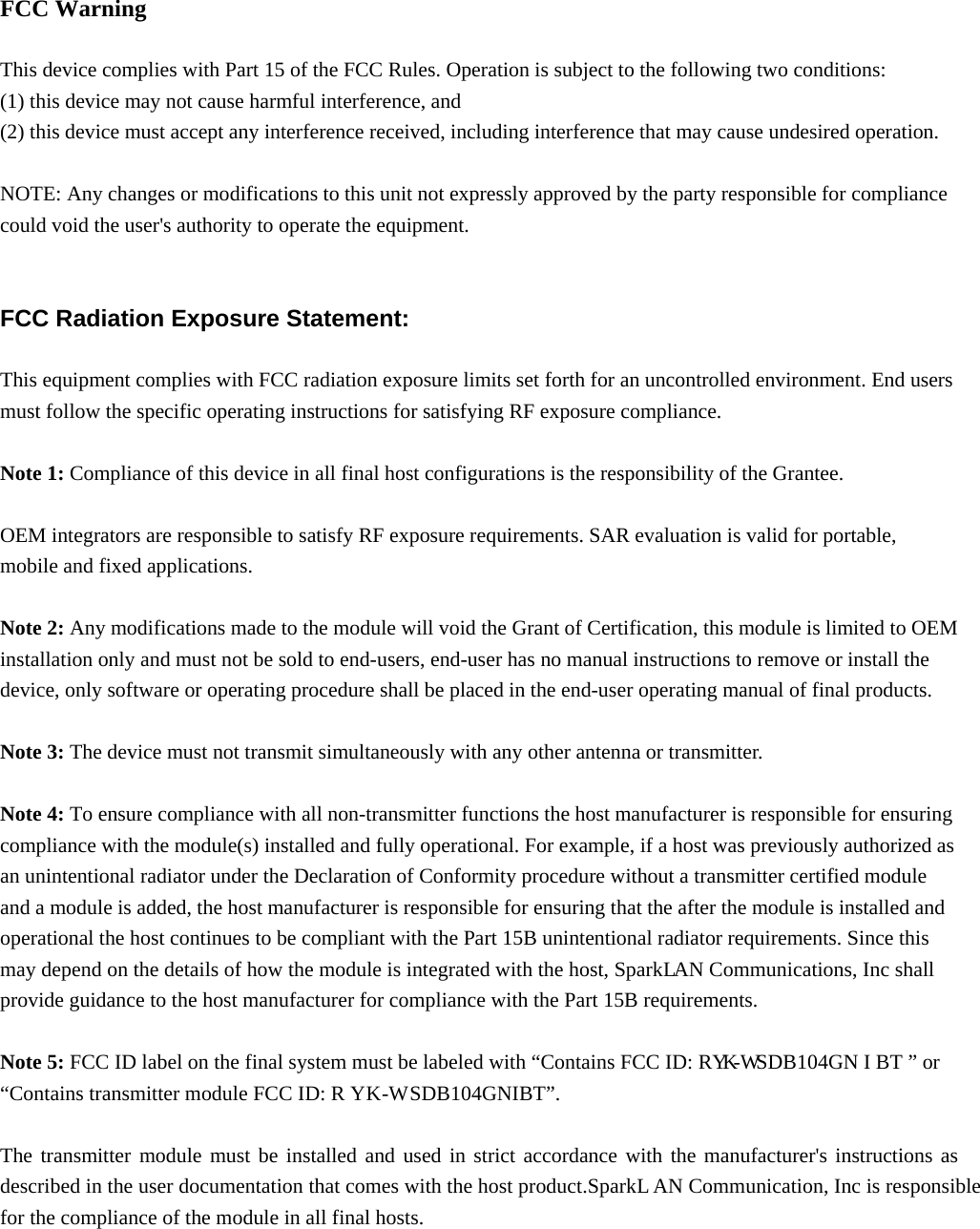   FCC Warning  This device complies with Part 15 of the FCC Rules. Operation is subject to the following two conditions: (1) this device may not cause harmful interference, and   (2) this device must accept any interference received, including interference that may cause undesired operation.  NOTE: Any changes or modifications to this unit not expressly approved by the party responsible for compliance could void the user&apos;s authority to operate the equipment.   FCC Radiation Exposure Statement:  This equipment complies with FCC radiation exposure limits set forth for an uncontrolled environment. End users must follow the specific operating instructions for satisfying RF exposure compliance.  Note 1: Compliance of this device in all final host configurations is the responsibility of the Grantee.     OEM integrators are responsible to satisfy RF exposure requirements. SAR evaluation is valid for portable, mobile and fixed applications.  Note 2: Any modifications made to the module will void the Grant of Certification, this module is limited to OEM installation only and must not be sold to end-users, end-user has no manual instructions to remove or install the device, only software or operating procedure shall be placed in the end-user operating manual of final products.  Note 3: The device must not transmit simultaneously with any other antenna or transmitter.  Note 4: To ensure compliance with all non-transmitter functions the host manufacturer is responsible for ensuring compliance with the module(s) installed and fully operational. For example, if a host was previously authorized as an unintentional radiator under the Declaration of Conformity procedure without a transmitter certified module and a module is added, the host manufacturer is responsible for ensuring that the after the module is installed and operational the host continues to be compliant with the Part 15B unintentional radiator requirements. Since this may depend on the details of how the module is integrated with the host, Spark  L  AN Communications, Inc shall  provide guidance to the host manufacturer for compliance with the Part 15B requirements.  Note 5: FCC ID label on the final system must be labeled with “Contains FCC ID: RY  K  -W   SDB10  4GN I BT ” or “Contains transmitter module FCC ID: R Y   K   -W    SDB10  4GNIBT”.  The transmitter module must be installed and used in strict accordance with the manufacturer&apos;s instructions as described in the user documentation that comes with the host product.Spark  L   AN Communication, Inc is responsible for the compliance of the module in all final hosts.   