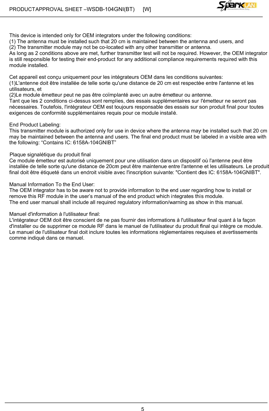 PRODUCT    This devic(1) The an(2) The traAs long asis still respmodule ins Cet appare(1)L&apos;antenutilisateurs(2)Le modTant que lnécessaireexigences End ProduThis transmay be mathe followi   Plaque sigCe moduleinstallée dfinal doit ê Manual InfThe OEM remove thThe end u Manuel d&apos;iL&apos;intégrated&apos;installer Le manuecomme ind  T APPROVAce is intendedntenna must ansmitter mos 2 conditionsponsible for tstalled. eil est conçune doit être s, et dule émetteues 2 conditioes. Toutefoiss de conformuct Labeling:mitter modulaintained beng: “Containgnalétique due émetteur ee telle sorte être étiqueté formation Tointegrator hais RF modulser manual sinformation àeur OEM doitou de supprl de l&apos;utilisatediqué dans cAL SHEET –Wd only for OEbe installed odule may nos above are testing their eu uniquementinstallée de tr peut ne pasons ci-dessuss, l&apos;intégrateuité suppléme le is authoriztween the anns IC: 6158A-u produit finaest autorisé uqu&apos;une distadans un endo the End Usas to be awae in the usershall includeà l&apos;utilisateur t être conscieimer ce modeur final doit ce manuel. WSDB-104GEM integratorsuch that 20ot be co-locatmet, further end-product t pour les inttelle sorte qus être coïmps sont remplur OEM est toentaires requzed only for untenna and u-104GNIBT”al uniquement pance de 20cmdroit visible aer: are not to pror’s manual of all required final: ent de ne paule RF dansinclure touteGNI(BT) [W5rs under the 0 cm is maintted with any transmitter tfor any addittégrateurs Ou&apos;une distancplanté avec uies, des essaoujours respuis pour ce muse in deviceusers. The finpour une utilim peut être mavec l&apos;inscriptovide informaf the end proregulatory inas fournir dess le manuel des les informaW]following cotained betweother transmtest will not btional compliEM dans lesce de 20 cm un autre émeais supplémeponsable desmodule installe where the anal end prodisation dans maintenue ention suivanteation to the eoduct which innformation/ws informationde l&apos;utilisateuations réglemnditions: en the antenmitter or antebe required. Hance requires conditions sest respectétteur ou anteentaires sur  essais sur slé. antenna mayuct must be un dispositif ntre l&apos;antenne: &quot;Contient dnd user regantegrates thiwarning as shs à l&apos;utilisater du produit fmentaires reqnna and userenna. However, theements requisuivantes:  ée entre l&apos;anteenne. l&apos;émetteur neson produit fiy be installedlabeled in a f où l&apos;antennee et les utilisdes IC: 6158Aarding how tois module. how in this meur final quanfinal qui intègquises et avers, and  e OEM integired with thisenne et les e seront pas inal pour tou such that 20visible area e peut être ateurs. Le prA-104GNIBTo install or anual. nt à la façon gre ce moduertissementsrator s tes 0 cm with roduit T&quot;. le. s 