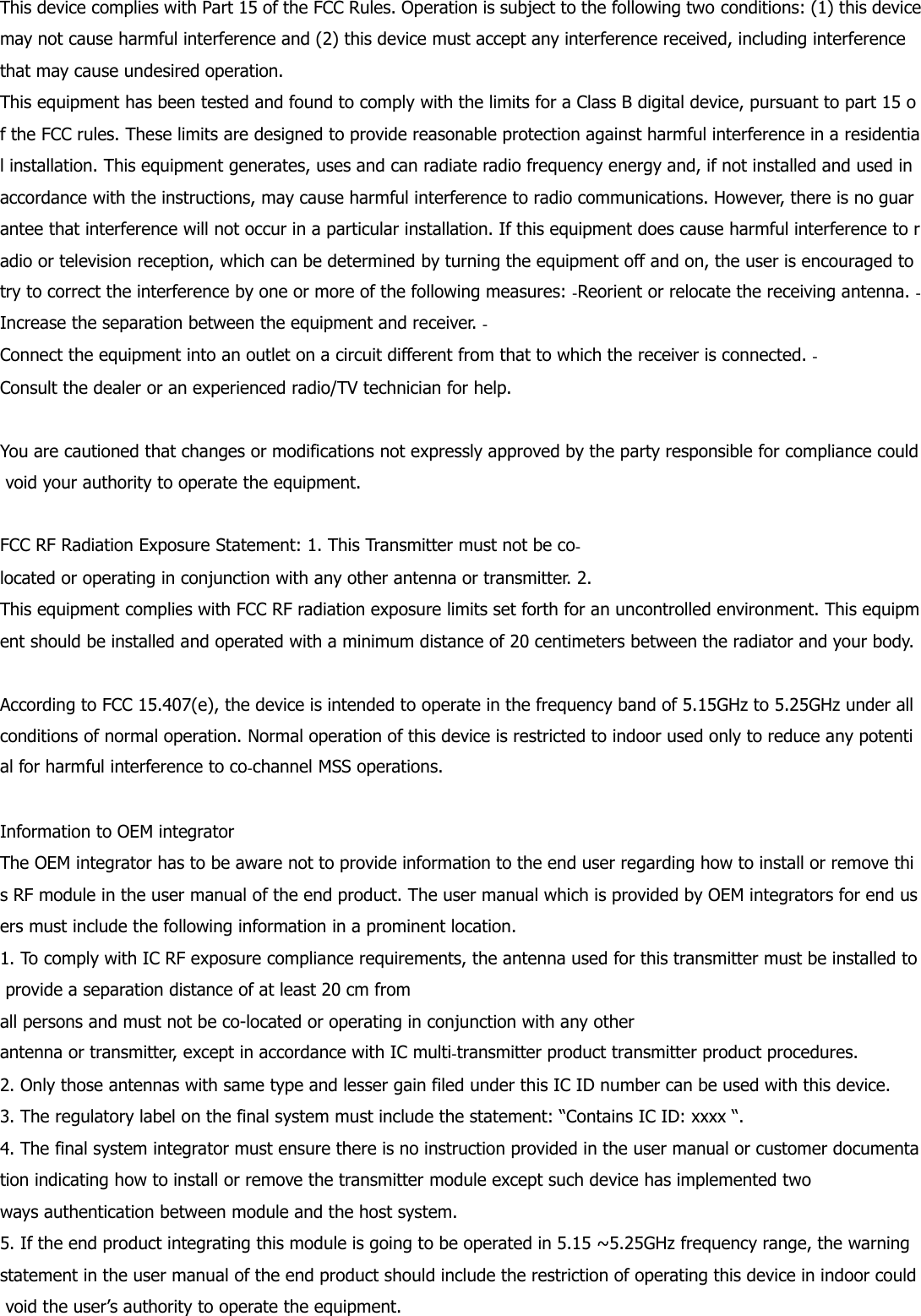This device complies with Part 15 of the FCC Rules. Operation is subject to the following two conditions: (1) this device may not cause harmful interference and (2) this device must accept any interference received, including interference that may cause undesired operation. This equipment has been tested and found to comply with the limits for a Class B digital device, pursuant to part 15 of the FCC rules. These limits are designed to provide reasonable protection against harmful interference in a residential installation. This equipment generates, uses and can radiate radio frequency energy and, if not installed and used in accordance with the instructions, may cause harmful interference to radio communications. However, there is no guarantee that interference will not occur in a particular installation. If this equipment does cause harmful interference to radio or television reception, which can be determined by turning the equipment off and on, the user is encouraged to try to correct the interference by one or more of the following measures: ‐Reorient or relocate the receiving antenna. ‐Increase the separation between the equipment and receiver. ‐Connect the equipment into an outlet on a circuit different from that to which the receiver is connected. ‐Consult the dealer or an experienced radio/TV technician for help.   You are cautioned that changes or modifications not expressly approved by the party responsible for compliance could void your authority to operate the equipment.   FCC RF Radiation Exposure Statement: 1. This Transmitter must not be co‐located or operating in conjunction with any other antenna or transmitter. 2. This equipment complies with FCC RF radiation exposure limits set forth for an uncontrolled environment. This equipment should be installed and operated with a minimum distance of 20 centimeters between the radiator and your body.   According to FCC 15.407(e), the device is intended to operate in the frequency band of 5.15GHz to 5.25GHz under all conditions of normal operation. Normal operation of this device is restricted to indoor used only to reduce any potential for harmful interference to co‐channel MSS operations.   Information to OEM integrator The OEM integrator has to be aware not to provide information to the end user regarding how to install or remove this RF module in the user manual of the end product. The user manual which is provided by OEM integrators for end users must include the following information in a prominent location.  1. To comply with IC RF exposure compliance requirements, the antenna used for this transmitter must be installed to provide a separation distance of at least 20 cm from all persons and must not be co-located or operating in conjunction with any other antenna or transmitter, except in accordance with IC multi‐transmitter product transmitter product procedures. 2. Only those antennas with same type and lesser gain filed under this IC ID number can be used with this device. 3. The regulatory label on the final system must include the statement: “Contains IC ID: xxxx “. 4. The final system integrator must ensure there is no instruction provided in the user manual or customer documentation indicating how to install or remove the transmitter module except such device has implemented two ways authentication between module and the host system. 5. If the end product integrating this module is going to be operated in 5.15 ~5.25GHz frequency range, the warning statement in the user manual of the end product should include the restriction of operating this device in indoor could void the user’s authority to operate the equipment. 