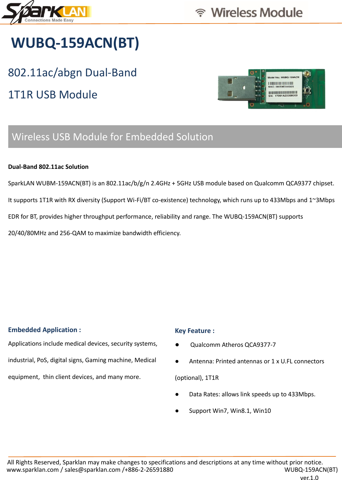 All Rights Reserved, Sparklan may make changes to specifications and descriptions at any time without prior notice. www.sparklan.com / sales@sparklan.com /+886-2-26591880  WUBQ-159ACN(BT)  ver.1.0 Wireless USB Module for Embedded Solution WUBQ-159ACN(BT) 802.11ac/abgn Dual-Band 1T1R USB Module Dual-Band 802.11ac Solution SparkLAN WUBM-159ACN(BT) is an 802.11ac/b/g/n 2.4GHz + 5GHz USB module based on Qualcomm QCA9377 chipset. It supports 1T1R with RX diversity (Support Wi-Fi/BT co-existence) technology, which runs up to 433Mbps and 1~3Mbps EDR for BT, provides higher throughput performance, reliability and range. The WUBQ-159ACN(BT) supports 20/40/80MHz and 256-QAM to maximize bandwidth efficiency. Embedded Application :   Applications include medical devices, security systems, industrial, PoS, digital signs, Gaming machine, Medical equipment,  thin client devices, and many more. Key Feature : ●Qualcomm Atheros QCA9377-7● Antenna: Printed antennas or 1 x U.FL connectors(optional), 1T1R ● Data Rates: allows link speeds up to 433Mbps.●Support Win7, Win8.1, Win10