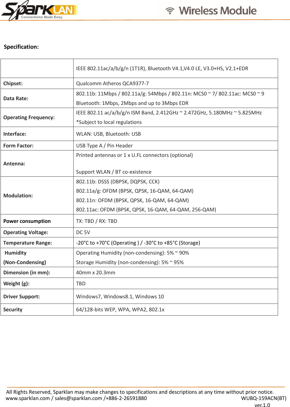                                              All Rights Reserved, Sparklan may make changes to specifications and descriptions at any time without prior notice. www.sparklan.com / sales@sparklan.com /+886-2-26591880                                                                  WUBQ-159ACN(BT)                                                                                          ver.1.0   IEEE 802.11ac/a/b/g/n (1T1R), Bluetooth V4.1,V4.0 LE, V3.0+HS, V2.1+EDR Chipset:   Qualcomm Atheros QCA9377-7 Data Rate:   802.11b: 11Mbps / 802.11a/g: 54Mbps / 802.11n: MCS0 ~ 7/ 802.11ac: MCS0 ~ 9 Bluetooth: 1Mbps, 2Mbps and up to 3Mbps EDR Operating Frequency:   IEEE 802.11 ac/a/b/g/n ISM Band, 2.412GHz ~ 2.472GHz, 5.180MHz ~ 5.825MHz   *Subject to local regulations   Interface:   WLAN: USB, Bluetooth: USB Form Factor:   USB Type A / Pin Header Antenna:   Printed antennas or 1 x U.FL connectors (optional) Support WLAN / BT co-existence Modulation:   802.11b: DSSS (DBPSK, DQPSK, CCK)   802.11a/g: OFDM (BPSK, QPSK, 16-QAM, 64-QAM)   802.11n: OFDM (BPSK, QPSK, 16-QAM, 64-QAM)   802.11ac: OFDM (BPSK, QPSK, 16-QAM, 64-QAM, 256-QAM)   Power consumption TX: TBD / RX: TBD Operating Voltage:   DC 5V Temperature Range:   -20°C to +70°C (Operating ) / -30°C to +85°C (Storage)  Humidity   (Non-Condensing)   Operating Humidity (non-condensing): 5% ~ 90%   Storage Humidity (non-condensing): 5% ~ 95%   Dimension (in mm):   40mm x 20.3mm Weight (g):   TBD Driver Support:   Windows7, Windows8.1, Windows 10 Security   64/128-bits WEP, WPA, WPA2, 802.1x   Specification:                         