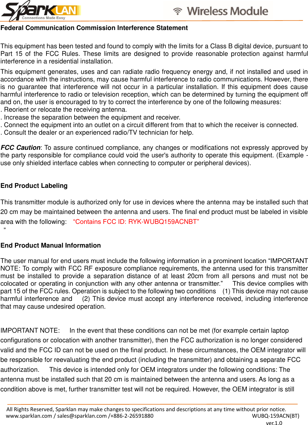                                              All Rights Reserved, Sparklan may make changes to specifications and descriptions at any time without prior notice. www.sparklan.com / sales@sparklan.com /+886-2-26591880                                                                  WUBQ-159ACN(BT)                                                                                          ver.1.0  Federal Communication Commission Interference Statement  This equipment has been tested and found to comply with the limits for a Class B digital device, pursuant to Part  15  of  the FCC Rules.  These  limits  are  designed  to  provide  reasonable  protection  against  harmful interference in a residential installation. This equipment generates, uses and can radiate radio frequency energy and, if not installed and used in accordance with the instructions, may cause harmful interference to radio communications. However, there is no guarantee that interference will not occur in a particular installation. If this equipment does cause harmful interference to radio or television reception, which can be determined by turning the equipment off and on, the user is encouraged to try to correct the interference by one of the following measures: . Reorient or relocate the receiving antenna. . Increase the separation between the equipment and receiver. . Connect the equipment into an outlet on a circuit different from that to which the receiver is connected. . Consult the dealer or an experienced radio/TV technician for help.  FCC Caution: To assure continued compliance, any changes or modifications not expressly approved by the party responsible for compliance could void the user&apos;s authority to operate this equipment. (Example - use only shielded interface cables when connecting to computer or peripheral devices).   End Product Labeling      This transmitter module is authorized only for use in devices where the antenna may be installed such that 20 cm may be maintained between the antenna and users. The final end product must be labeled in visible area with the following:   “Contains FCC ID: RYK-WUBQ159ACNBT”  ”  End Product Manual Information      The user manual for end users must include the following information in a prominent location “IMPORTANT NOTE: To comply with FCC RF exposure compliance requirements, the antenna used for this transmitter must  be  installed  to  provide  a  separation  distance  of  at  least  20cm  from  all  persons  and  must  not  be colocated or operating in conjunction with any other antenna or transmitter.”      This device complies with part 15 of the FCC rules. Operation is subject to the following two conditions    (1) This device may not cause harmful interference and      (2) This device must accept any interference received, including interference that may cause undesired operation.   IMPORTANT NOTE:      In the event that these conditions can not be met (for example certain laptop configurations or colocation with another transmitter), then the FCC authorization is no longer considered valid and the FCC ID can not be used on the final product. In these circumstances, the OEM integrator will be responsible for reevaluating the end product (including the transmitter) and obtaining a separate FCC authorization.      This device is intended only for OEM integrators under the following conditions: The antenna must be installed such that 20 cm is maintained between the antenna and users. As long as a condition above is met, further transmitter test will not be required. However, the OEM integrator is still 