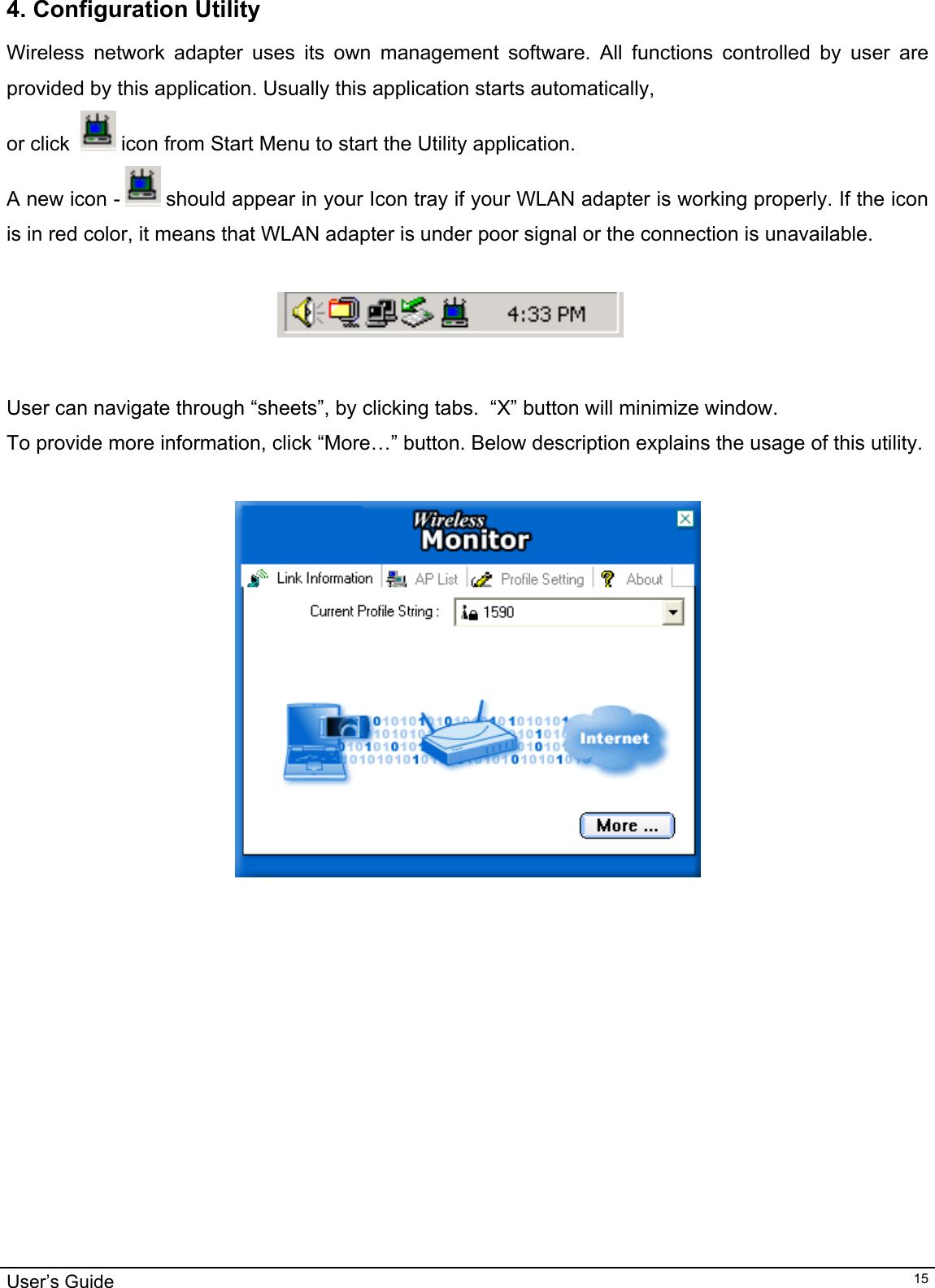                                                                                                                                                                                                                                         User’s Guide   154. Configuration Utility Wireless network adapter uses its own management software. All functions controlled by user are provided by this application. Usually this application starts automatically,  or click    icon from Start Menu to start the Utility application. A new icon -   should appear in your Icon tray if your WLAN adapter is working properly. If the icon is in red color, it means that WLAN adapter is under poor signal or the connection is unavailable.                                                                               User can navigate through “sheets”, by clicking tabs.  “X” button will minimize window.  To provide more information, click “More…” button. Below description explains the usage of this utility.     