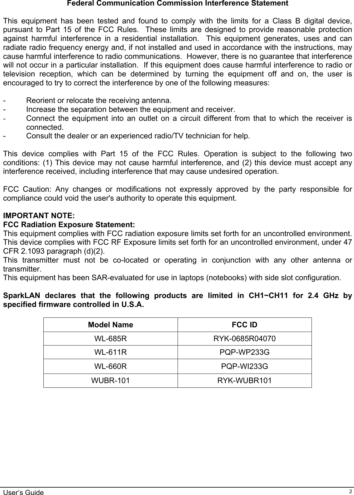                                                                                                                                                                              User’s Guide   2Federal Communication Commission Interference Statement  This equipment has been tested and found to comply with the limits for a Class B digital device, pursuant to Part 15 of the FCC Rules.  These limits are designed to provide reasonable protection against harmful interference in a residential installation.  This equipment generates, uses and can radiate radio frequency energy and, if not installed and used in accordance with the instructions, may cause harmful interference to radio communications.  However, there is no guarantee that interference will not occur in a particular installation.  If this equipment does cause harmful interference to radio or television reception, which can be determined by turning the equipment off and on, the user is encouraged to try to correct the interference by one of the following measures:  -  Reorient or relocate the receiving antenna. -  Increase the separation between the equipment and receiver. -  Connect the equipment into an outlet on a circuit different from that to which the receiver is connected. -  Consult the dealer or an experienced radio/TV technician for help.  This device complies with Part 15 of the FCC Rules. Operation is subject to the following two conditions: (1) This device may not cause harmful interference, and (2) this device must accept any interference received, including interference that may cause undesired operation.  FCC Caution: Any changes or modifications not expressly approved by the party responsible for compliance could void the user&apos;s authority to operate this equipment.  IMPORTANT NOTE: FCC Radiation Exposure Statement: This equipment complies with FCC radiation exposure limits set forth for an uncontrolled environment. This device complies with FCC RF Exposure limits set forth for an uncontrolled environment, under 47 CFR 2.1093 paragraph (d)(2). This transmitter must not be co-located or operating in conjunction with any other antenna or transmitter. This equipment has been SAR-evaluated for use in laptops (notebooks) with side slot configuration.  SparkLAN declares that the following products are limited in CH1~CH11 for 2.4 GHz by specified firmware controlled in U.S.A.  Model Name  FCC ID WL-685R RYK-0685R04070 WL-611R PQP-WP233G WL-660R PQP-WI233G WUBR-101 RYK-WUBR101 