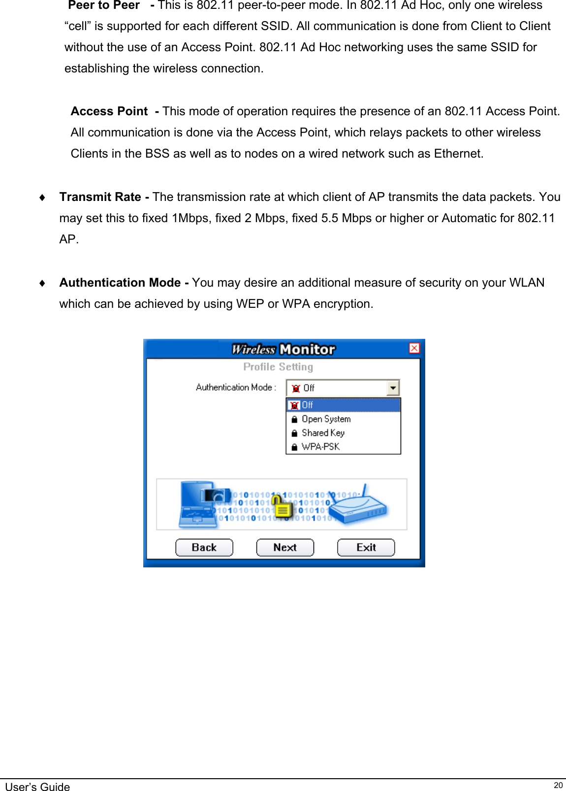                                                                                                                                                                              User’s Guide   20 Peer to Peer   - This is 802.11 peer-to-peer mode. In 802.11 Ad Hoc, only one wireless “cell” is supported for each different SSID. All communication is done from Client to Client without the use of an Access Point. 802.11 Ad Hoc networking uses the same SSID for establishing the wireless connection.  Access Point  - This mode of operation requires the presence of an 802.11 Access Point.  All communication is done via the Access Point, which relays packets to other wireless Clients in the BSS as well as to nodes on a wired network such as Ethernet.  ♦  Transmit Rate - The transmission rate at which client of AP transmits the data packets. You may set this to fixed 1Mbps, fixed 2 Mbps, fixed 5.5 Mbps or higher or Automatic for 802.11 AP.  ♦  Authentication Mode - You may desire an additional measure of security on your WLAN  which can be achieved by using WEP or WPA encryption.                         