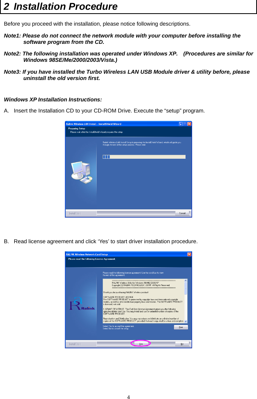  4 2 Installation Procedure  Before you proceed with the installation, please notice following descriptions. Note1: Please do not connect the network module with your computer before installing the software program from the CD. Note2: The following installation was operated under Windows XP.    (Procedures are similar for Windows 98SE/Me/2000/2003/Vista.)   Note3: If you have installed the Turbo Wireless LAN USB Module driver &amp; utility before, please uninstall the old version first.   Windows XP Installation Instructions: A.  Insert the Installation CD to your CD-ROM Drive. Execute the “setup” program.    B.  Read license agreement and click ‘Yes’ to start driver installation procedure.   