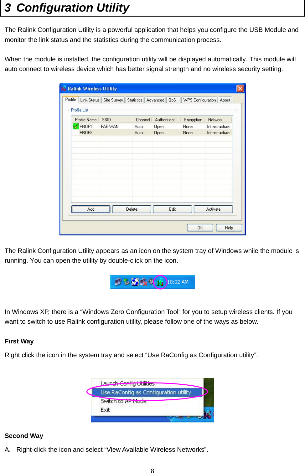  8 3 Configuration Utility  The Ralink Configuration Utility is a powerful application that helps you configure the USB Module and monitor the link status and the statistics during the communication process.  When the module is installed, the configuration utility will be displayed automatically. This module will auto connect to wireless device which has better signal strength and no wireless security setting.    The Ralink Configuration Utility appears as an icon on the system tray of Windows while the module is running. You can open the utility by double-click on the icon.     In Windows XP, there is a “Windows Zero Configuration Tool” for you to setup wireless clients. If you want to switch to use Ralink configuration utility, please follow one of the ways as below.  First Way Right click the icon in the system tray and select “Use RaConfig as Configuration utility”.     Second Way A.  Right-click the icon and select “View Available Wireless Networks”. 