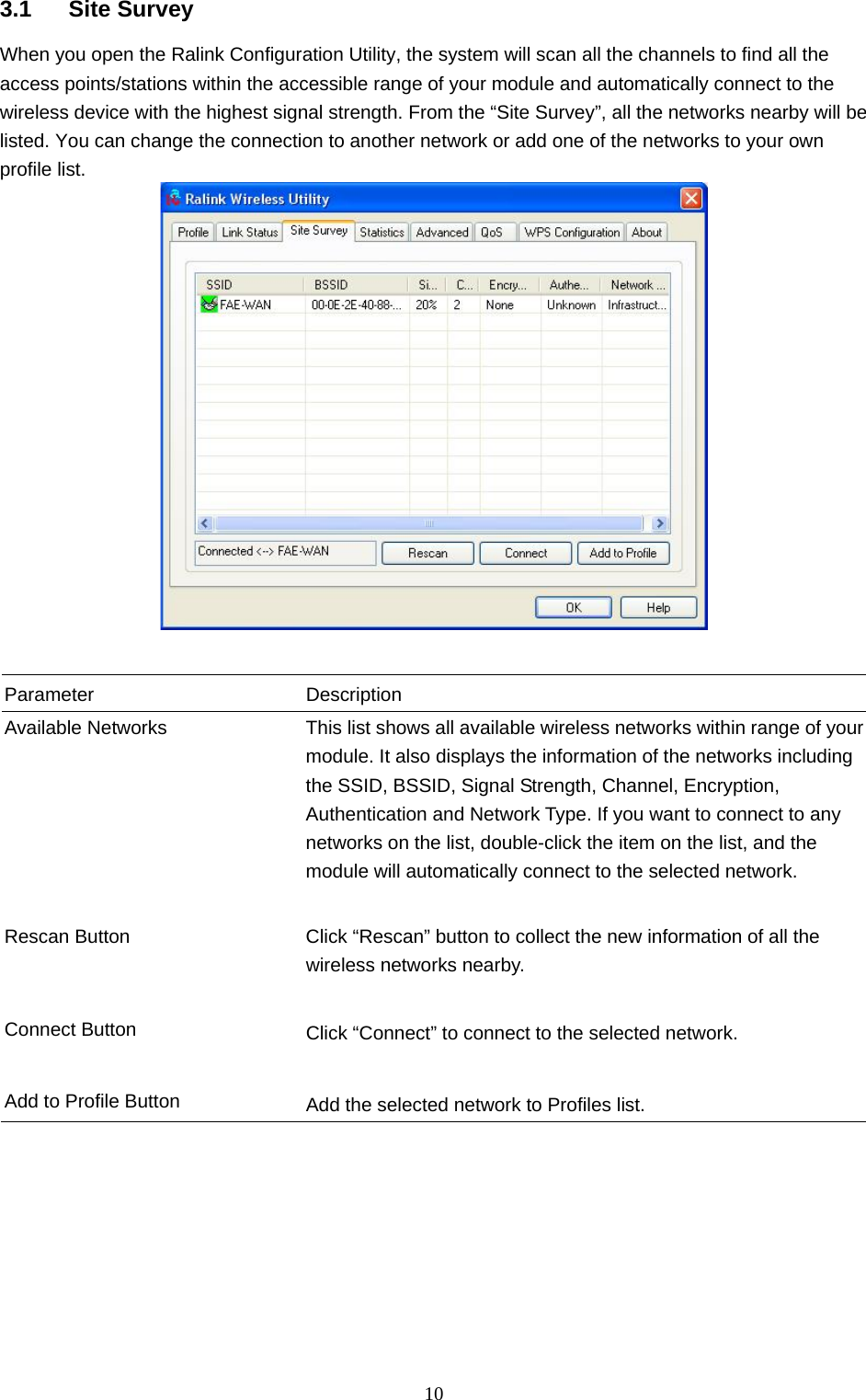  10 3.1 Site Survey When you open the Ralink Configuration Utility, the system will scan all the channels to find all the access points/stations within the accessible range of your module and automatically connect to the wireless device with the highest signal strength. From the “Site Survey”, all the networks nearby will be listed. You can change the connection to another network or add one of the networks to your own profile list.    Parameter Description Available Networks  This list shows all available wireless networks within range of your module. It also displays the information of the networks including the SSID, BSSID, Signal Strength, Channel, Encryption, Authentication and Network Type. If you want to connect to any networks on the list, double-click the item on the list, and the module will automatically connect to the selected network.   Rescan Button  Click “Rescan” button to collect the new information of all the wireless networks nearby.   Connect Button  Click “Connect” to connect to the selected network.   Add to Profile Button  Add the selected network to Profiles list.  