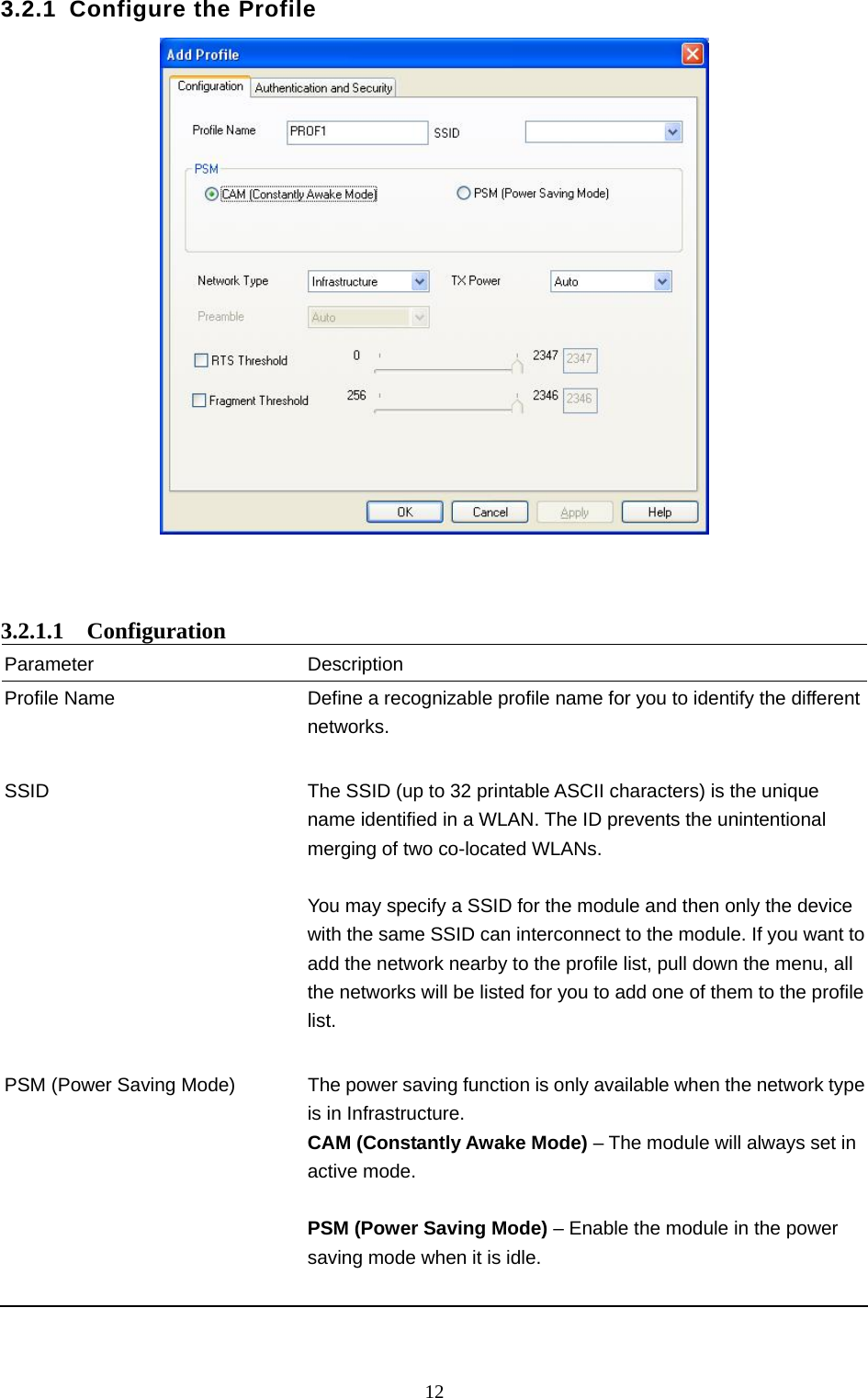  12 3.2.1 Configure the Profile     3.2.1.1  Configuration Parameter Description Profile Name  Define a recognizable profile name for you to identify the different networks.   SSID  The SSID (up to 32 printable ASCII characters) is the unique name identified in a WLAN. The ID prevents the unintentional merging of two co-located WLANs.    You may specify a SSID for the module and then only the device with the same SSID can interconnect to the module. If you want to add the network nearby to the profile list, pull down the menu, all the networks will be listed for you to add one of them to the profile list.   PSM (Power Saving Mode)  The power saving function is only available when the network type is in Infrastructure. CAM (Constantly Awake Mode) – The module will always set in active mode.  PSM (Power Saving Mode) – Enable the module in the power saving mode when it is idle.     