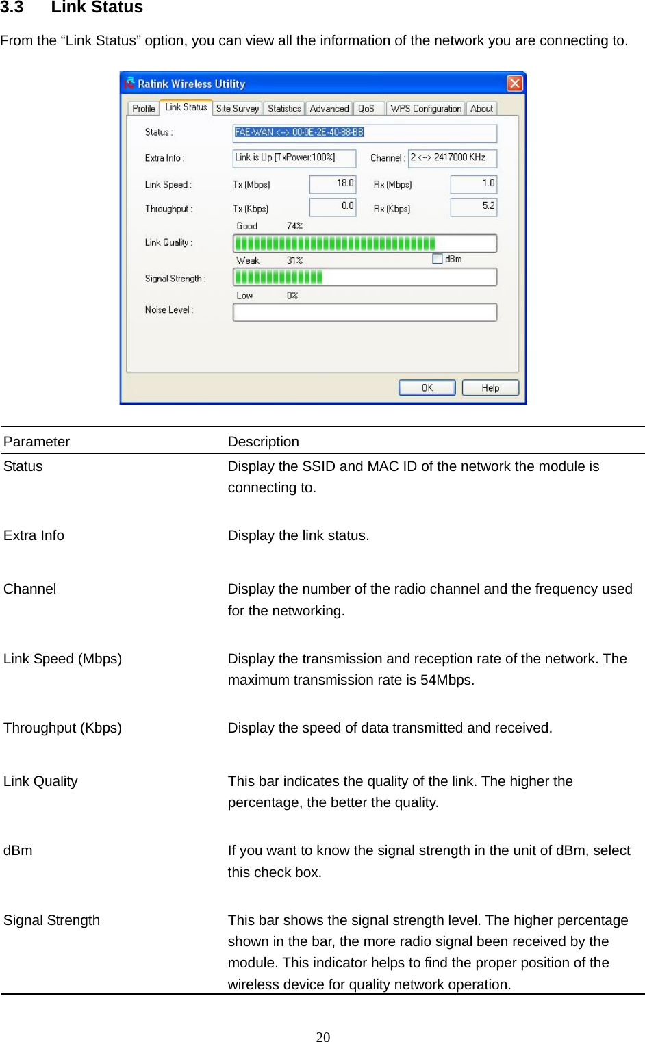  20 3.3 Link Status From the “Link Status” option, you can view all the information of the network you are connecting to.    Parameter Description Status  Display the SSID and MAC ID of the network the module is connecting to.   Extra Info  Display the link status.     Channel  Display the number of the radio channel and the frequency used for the networking.   Link Speed (Mbps)  Display the transmission and reception rate of the network. The maximum transmission rate is 54Mbps.   Throughput (Kbps)  Display the speed of data transmitted and received.   Link Quality  This bar indicates the quality of the link. The higher the percentage, the better the quality.   dBm  If you want to know the signal strength in the unit of dBm, select this check box.   Signal Strength  This bar shows the signal strength level. The higher percentage shown in the bar, the more radio signal been received by the module. This indicator helps to find the proper position of the wireless device for quality network operation. 