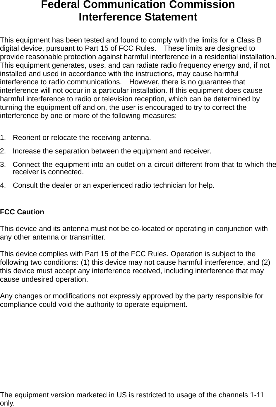  Federal Communication Commission Interference Statement  This equipment has been tested and found to comply with the limits for a Class B digital device, pursuant to Part 15 of FCC Rules.    These limits are designed to provide reasonable protection against harmful interference in a residential installation. This equipment generates, uses, and can radiate radio frequency energy and, if not installed and used in accordance with the instructions, may cause harmful interference to radio communications.    However, there is no guarantee that interference will not occur in a particular installation. If this equipment does cause harmful interference to radio or television reception, which can be determined by turning the equipment off and on, the user is encouraged to try to correct the interference by one or more of the following measures:      1.  Reorient or relocate the receiving antenna. 2.  Increase the separation between the equipment and receiver. 3.  Connect the equipment into an outlet on a circuit different from that to which the receiver is connected. 4.  Consult the dealer or an experienced radio technician for help.  FCC Caution  This device and its antenna must not be co-located or operating in conjunction with any other antenna or transmitter.  This device complies with Part 15 of the FCC Rules. Operation is subject to the following two conditions: (1) this device may not cause harmful interference, and (2) this device must accept any interference received, including interference that may cause undesired operation.   Any changes or modifications not expressly approved by the party responsible for compliance could void the authority to operate equipment.  Federal Communications Commission (FCC) Radiation Exposure Statement  This equipment complies with FCC radiation exposure set forth for an uncontrolled environment. In order to avoid the possibility of exceeding the FCC radio frequency exposure limits, human proximity to the antenna shall not be less than 2.5cm (1 inch) during normal operation.   The equipment version marketed in US is restricted to usage of the channels 1-11 only.    