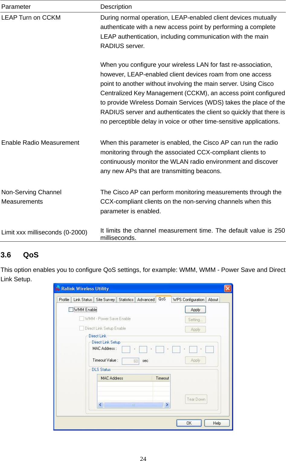  24 Parameter Description LEAP Turn on CCKM  During normal operation, LEAP-enabled client devices mutually authenticate with a new access point by performing a complete LEAP authentication, including communication with the main RADIUS server.  When you configure your wireless LAN for fast re-association, however, LEAP-enabled client devices roam from one access point to another without involving the main server. Using Cisco Centralized Key Management (CCKM), an access point configured to provide Wireless Domain Services (WDS) takes the place of the RADIUS server and authenticates the client so quickly that there is no perceptible delay in voice or other time-sensitive applications.   Enable Radio Measurement  When this parameter is enabled, the Cisco AP can run the radio monitoring through the associated CCX-compliant clients to continuously monitor the WLAN radio environment and discover any new APs that are transmitting beacons.   Non-Serving Channel Measurements The Cisco AP can perform monitoring measurements through the CCX-compliant clients on the non-serving channels when this parameter is enabled.   Limit xxx milliseconds (0-2000)  It limits the channel measurement time. The default value is 250 milliseconds.  3.6 QoS This option enables you to configure QoS settings, for example: WMM, WMM - Power Save and Direct Link Setup.    