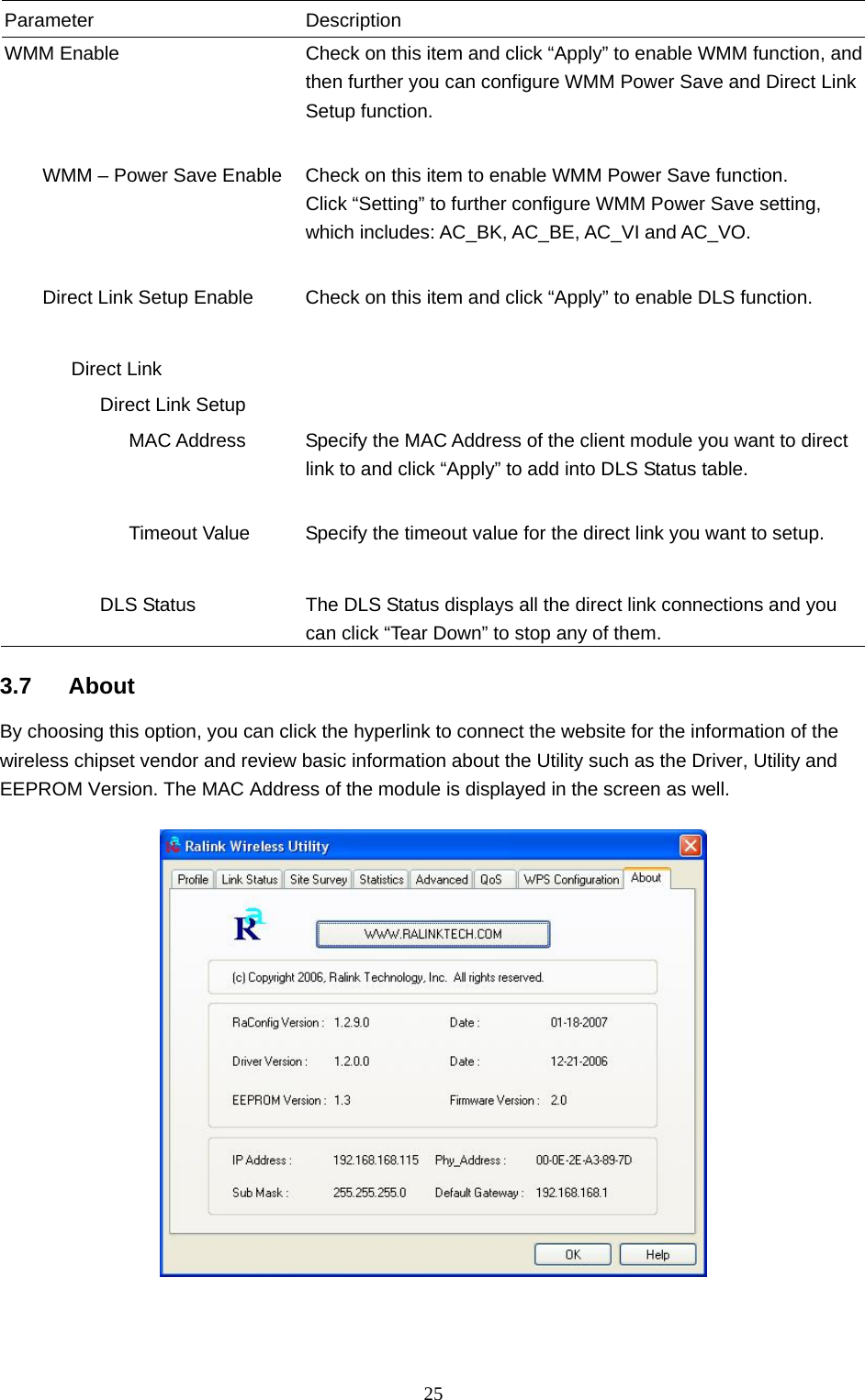  25 Parameter Description WMM Enable  Check on this item and click “Apply” to enable WMM function, and then further you can configure WMM Power Save and Direct Link Setup function.           WMM – Power Save Enable  Check on this item to enable WMM Power Save function. Click “Setting” to further configure WMM Power Save setting, which includes: AC_BK, AC_BE, AC_VI and AC_VO.           Direct Link Setup Enable  Check on this item and click “Apply” to enable DLS function.          Direct Link             Direct Link Setup                MAC Address  Specify the MAC Address of the client module you want to direct link to and click “Apply” to add into DLS Status table.                Timeout Value  Specify the timeout value for the direct link you want to setup.                       DLS Status  The DLS Status displays all the direct link connections and you can click “Tear Down” to stop any of them.  3.7 About By choosing this option, you can click the hyperlink to connect the website for the information of the wireless chipset vendor and review basic information about the Utility such as the Driver, Utility and EEPROM Version. The MAC Address of the module is displayed in the screen as well.     