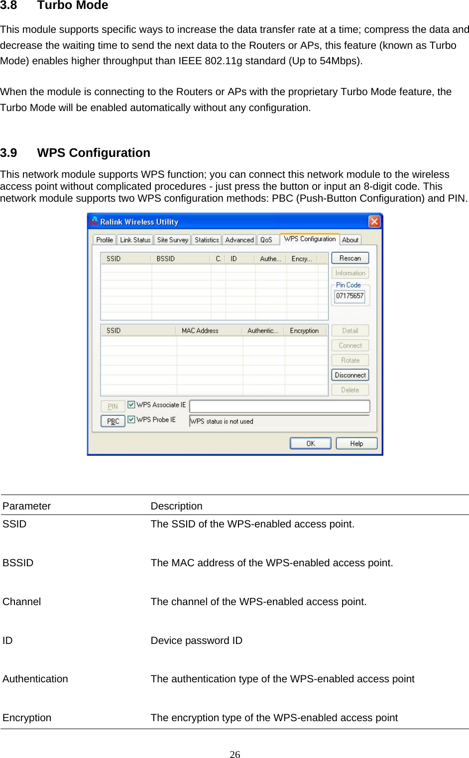 26 3.8 Turbo Mode This module supports specific ways to increase the data transfer rate at a time; compress the data and decrease the waiting time to send the next data to the Routers or APs, this feature (known as Turbo Mode) enables higher throughput than IEEE 802.11g standard (Up to 54Mbps).  When the module is connecting to the Routers or APs with the proprietary Turbo Mode feature, the Turbo Mode will be enabled automatically without any configuration.   3.9 WPS Configuration This network module supports WPS function; you can connect this network module to the wireless access point without complicated procedures - just press the button or input an 8-digit code. This network module supports two WPS configuration methods: PBC (Push-Button Configuration) and PIN.     Parameter Description SSID  The SSID of the WPS-enabled access point.   BSSID  The MAC address of the WPS-enabled access point.   Channel  The channel of the WPS-enabled access point.   ID  Device password ID   Authentication  The authentication type of the WPS-enabled access point   Encryption  The encryption type of the WPS-enabled access point 