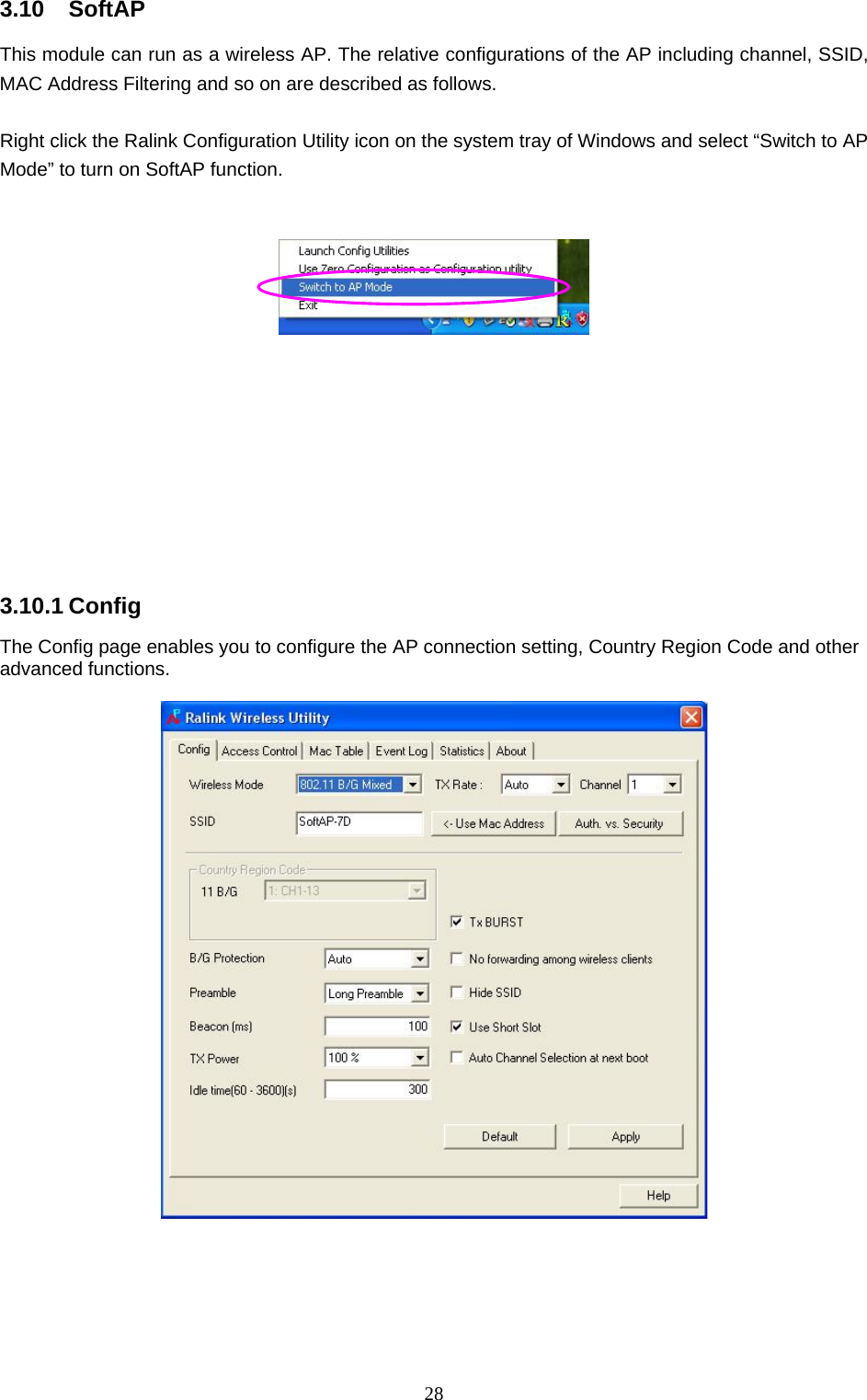  28 3.10 SoftAP This module can run as a wireless AP. The relative configurations of the AP including channel, SSID, MAC Address Filtering and so on are described as follows.  Right click the Ralink Configuration Utility icon on the system tray of Windows and select “Switch to AP Mode” to turn on SoftAP function.             3.10.1 Config The Config page enables you to configure the AP connection setting, Country Region Code and other advanced functions.        