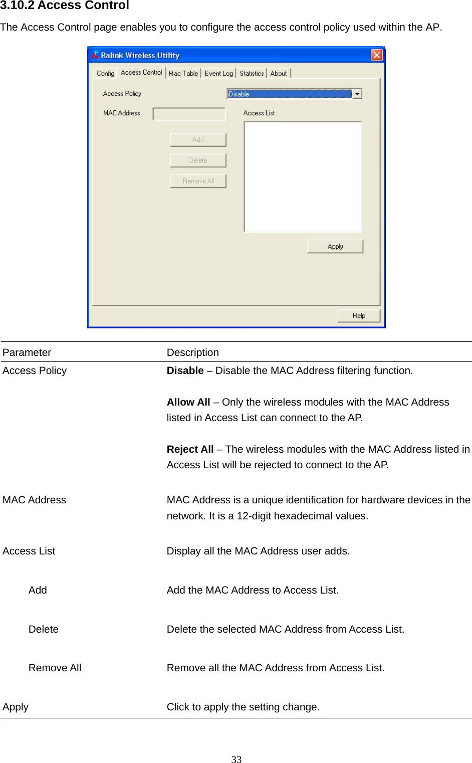  33 3.10.2 Access Control The Access Control page enables you to configure the access control policy used within the AP.    Parameter Description Access Policy  Disable – Disable the MAC Address filtering function.  Allow All – Only the wireless modules with the MAC Address listed in Access List can connect to the AP.  Reject All – The wireless modules with the MAC Address listed in Access List will be rejected to connect to the AP.   MAC Address  MAC Address is a unique identification for hardware devices in the network. It is a 12-digit hexadecimal values.   Access List  Display all the MAC Address user adds.        Add  Add the MAC Address to Access List.        Delete  Delete the selected MAC Address from Access List.             Remove All  Remove all the MAC Address from Access List.   Apply  Click to apply the setting change.  