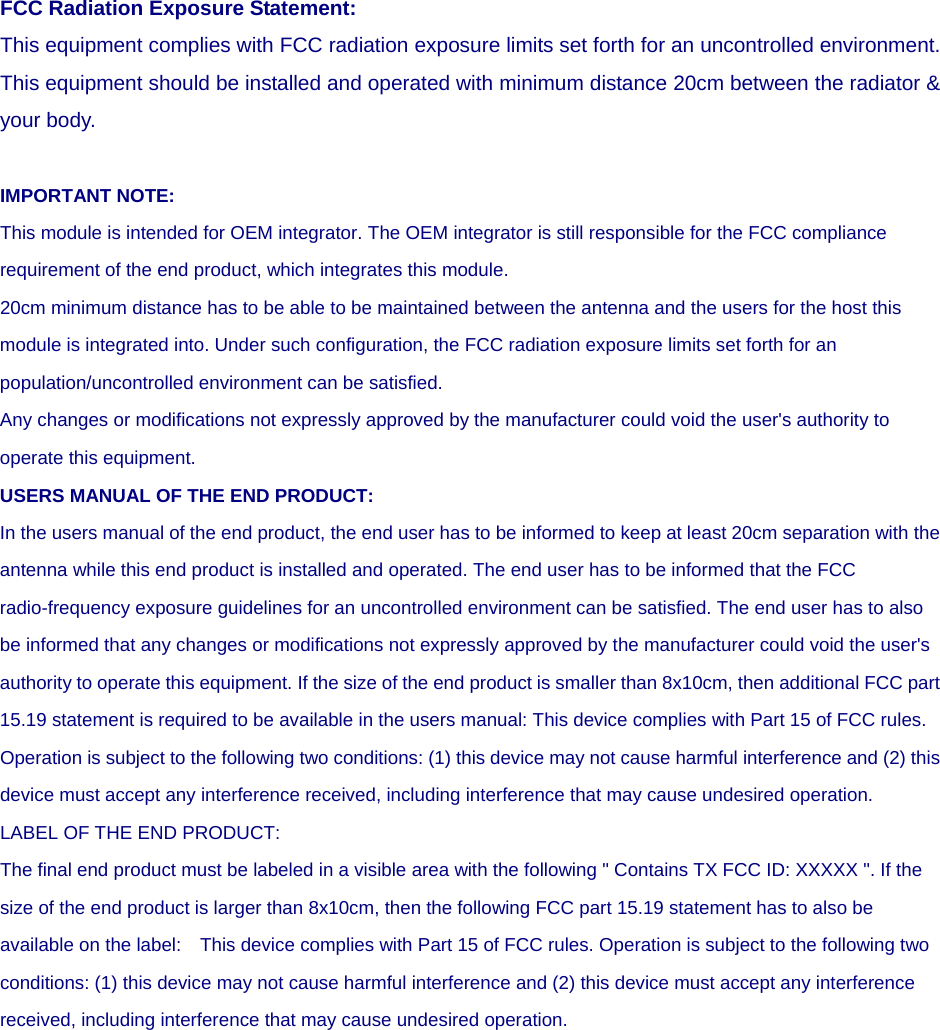 FCC Radiation Exposure Statement: This equipment complies with FCC radiation exposure limits set forth for an uncontrolled environment. This equipment should be installed and operated with minimum distance 20cm between the radiator &amp; your body.  IMPORTANT NOTE: This module is intended for OEM integrator. The OEM integrator is still responsible for the FCC compliance requirement of the end product, which integrates this module. 20cm minimum distance has to be able to be maintained between the antenna and the users for the host this module is integrated into. Under such configuration, the FCC radiation exposure limits set forth for an population/uncontrolled environment can be satisfied.   Any changes or modifications not expressly approved by the manufacturer could void the user&apos;s authority to operate this equipment. USERS MANUAL OF THE END PRODUCT: In the users manual of the end product, the end user has to be informed to keep at least 20cm separation with the antenna while this end product is installed and operated. The end user has to be informed that the FCC radio-frequency exposure guidelines for an uncontrolled environment can be satisfied. The end user has to also be informed that any changes or modifications not expressly approved by the manufacturer could void the user&apos;s authority to operate this equipment. If the size of the end product is smaller than 8x10cm, then additional FCC part 15.19 statement is required to be available in the users manual: This device complies with Part 15 of FCC rules. Operation is subject to the following two conditions: (1) this device may not cause harmful interference and (2) this device must accept any interference received, including interference that may cause undesired operation. LABEL OF THE END PRODUCT: The final end product must be labeled in a visible area with the following &quot; Contains TX FCC ID: XXXXX &quot;. If the size of the end product is larger than 8x10cm, then the following FCC part 15.19 statement has to also be available on the label:    This device complies with Part 15 of FCC rules. Operation is subject to the following two conditions: (1) this device may not cause harmful interference and (2) this device must accept any interference received, including interference that may cause undesired operation.  