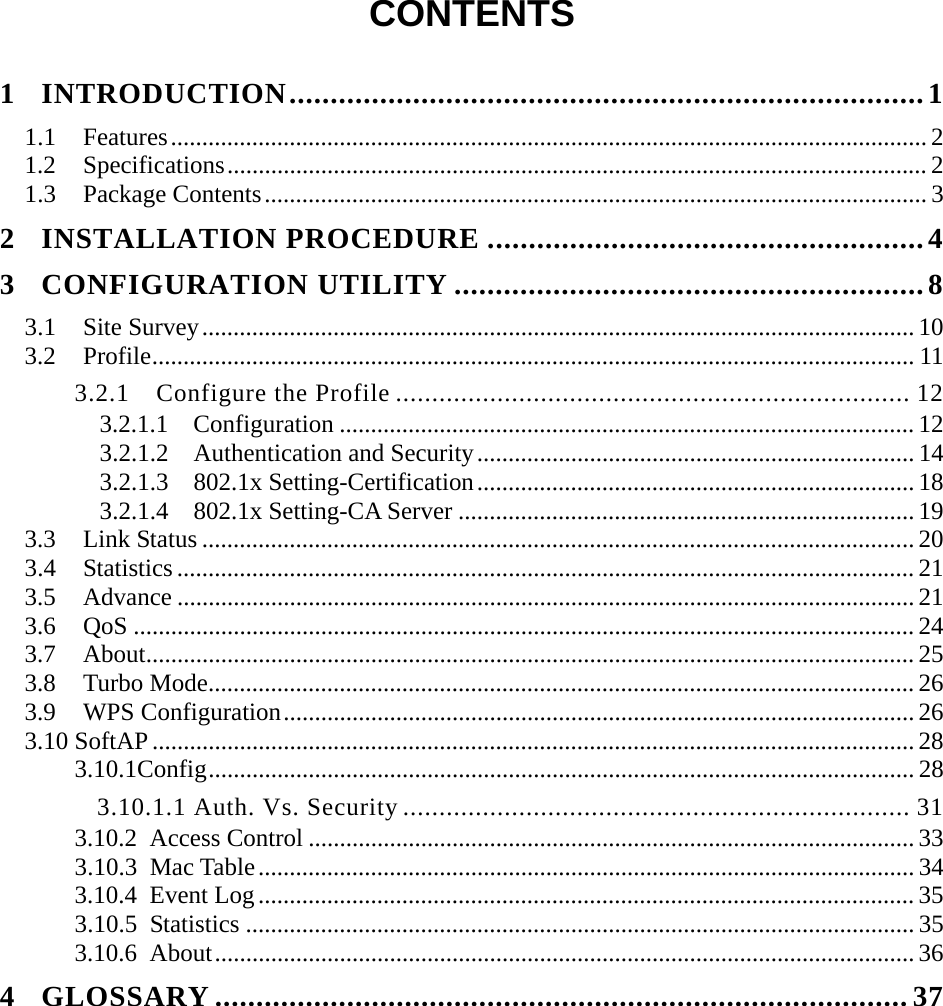  CONTENTS  1 INTRODUCTION.............................................................................1 1.1 Features......................................................................................................................... 2 1.2 Specifications................................................................................................................ 2 1.3 Package Contents.......................................................................................................... 3 2 INSTALLATION PROCEDURE .....................................................4 3 CONFIGURATION UTILITY .........................................................8 3.1 Site Survey.................................................................................................................. 10 3.2 Profile.......................................................................................................................... 11 3.2.1 Configure the Profile ....................................................................... 12 3.2.1.1  Configuration ............................................................................................ 12 3.2.1.2  Authentication and Security...................................................................... 14 3.2.1.3  802.1x Setting-Certification...................................................................... 18 3.2.1.4  802.1x Setting-CA Server ......................................................................... 19 3.3 Link Status .................................................................................................................. 20 3.4 Statistics ...................................................................................................................... 21 3.5 Advance ...................................................................................................................... 21 3.6 QoS ............................................................................................................................. 24 3.7 About........................................................................................................................... 25 3.8 Turbo Mode................................................................................................................. 26 3.9 WPS Configuration..................................................................................................... 26 3.10 SoftAP.......................................................................................................................... 28 3.10.1Config.................................................................................................................28 3.10.1.1 Auth. Vs. Security ...................................................................... 31 3.10.2 Access Control ................................................................................................. 33 3.10.3 Mac Table......................................................................................................... 34 3.10.4 Event Log......................................................................................................... 35 3.10.5 Statistics ........................................................................................................... 35 3.10.6 About................................................................................................................ 36 4 GLOSSARY .................................................................................... 37 