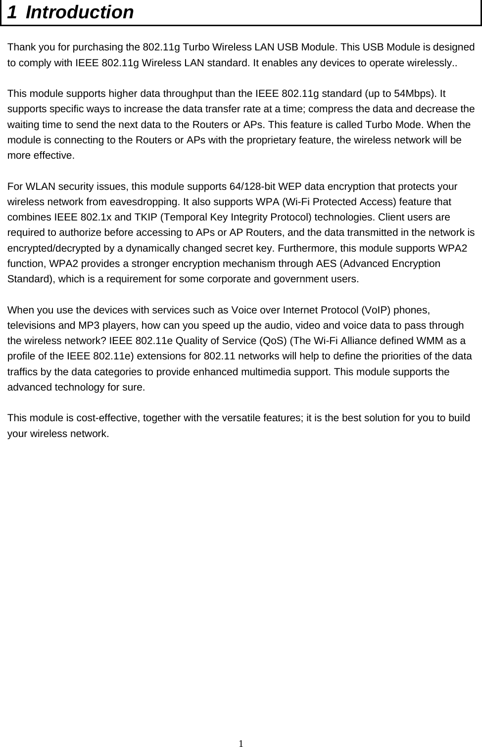  1 1 Introduction  Thank you for purchasing the 802.11g Turbo Wireless LAN USB Module. This USB Module is designed to comply with IEEE 802.11g Wireless LAN standard. It enables any devices to operate wirelessly..    This module supports higher data throughput than the IEEE 802.11g standard (up to 54Mbps). It supports specific ways to increase the data transfer rate at a time; compress the data and decrease the waiting time to send the next data to the Routers or APs. This feature is called Turbo Mode. When the module is connecting to the Routers or APs with the proprietary feature, the wireless network will be more effective.  For WLAN security issues, this module supports 64/128-bit WEP data encryption that protects your wireless network from eavesdropping. It also supports WPA (Wi-Fi Protected Access) feature that combines IEEE 802.1x and TKIP (Temporal Key Integrity Protocol) technologies. Client users are required to authorize before accessing to APs or AP Routers, and the data transmitted in the network is encrypted/decrypted by a dynamically changed secret key. Furthermore, this module supports WPA2 function, WPA2 provides a stronger encryption mechanism through AES (Advanced Encryption Standard), which is a requirement for some corporate and government users.  When you use the devices with services such as Voice over Internet Protocol (VoIP) phones, televisions and MP3 players, how can you speed up the audio, video and voice data to pass through the wireless network? IEEE 802.11e Quality of Service (QoS) (The Wi-Fi Alliance defined WMM as a profile of the IEEE 802.11e) extensions for 802.11 networks will help to define the priorities of the data traffics by the data categories to provide enhanced multimedia support. This module supports the advanced technology for sure.  This module is cost-effective, together with the versatile features; it is the best solution for you to build your wireless network.  