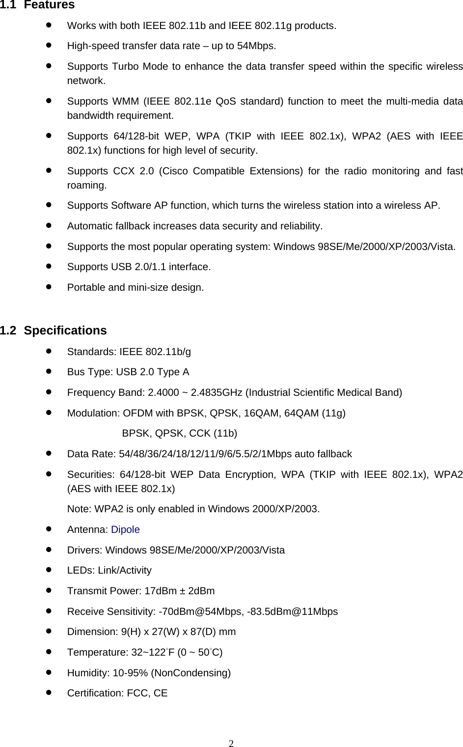  2 1.1 Features • Works with both IEEE 802.11b and IEEE 802.11g products. • High-speed transfer data rate – up to 54Mbps. • Supports Turbo Mode to enhance the data transfer speed within the specific wireless network. • Supports WMM (IEEE 802.11e QoS standard) function to meet the multi-media data bandwidth requirement. • Supports 64/128-bit WEP, WPA (TKIP with IEEE 802.1x), WPA2 (AES with IEEE 802.1x) functions for high level of security. • Supports CCX 2.0 (Cisco Compatible Extensions) for the radio monitoring and fast roaming. • Supports Software AP function, which turns the wireless station into a wireless AP. • Automatic fallback increases data security and reliability. • Supports the most popular operating system: Windows 98SE/Me/2000/XP/2003/Vista. • Supports USB 2.0/1.1 interface. • Portable and mini-size design.   1.2 Specifications • Standards: IEEE 802.11b/g • Bus Type: USB 2.0 Type A • Frequency Band: 2.4000 ~ 2.4835GHz (Industrial Scientific Medical Band)   • Modulation: OFDM with BPSK, QPSK, 16QAM, 64QAM (11g)   BPSK, QPSK, CCK (11b) • Data Rate: 54/48/36/24/18/12/11/9/6/5.5/2/1Mbps auto fallback • Securities: 64/128-bit WEP Data Encryption, WPA (TKIP with IEEE 802.1x), WPA2 (AES with IEEE 802.1x)     Note: WPA2 is only enabled in Windows 2000/XP/2003. • Antenna: Dipole • Drivers: Windows 98SE/Me/2000/XP/2003/Vista • LEDs: Link/Activity • Transmit Power: 17dBm ± 2dBm • Receive Sensitivity: -70dBm@54Mbps, -83.5dBm@11Mbps • Dimension: 9(H) x 27(W) x 87(D) mm • Temperature: 32~122°F (0 ~ 50°C)  • Humidity: 10-95% (NonCondensing) • Certification: FCC, CE 