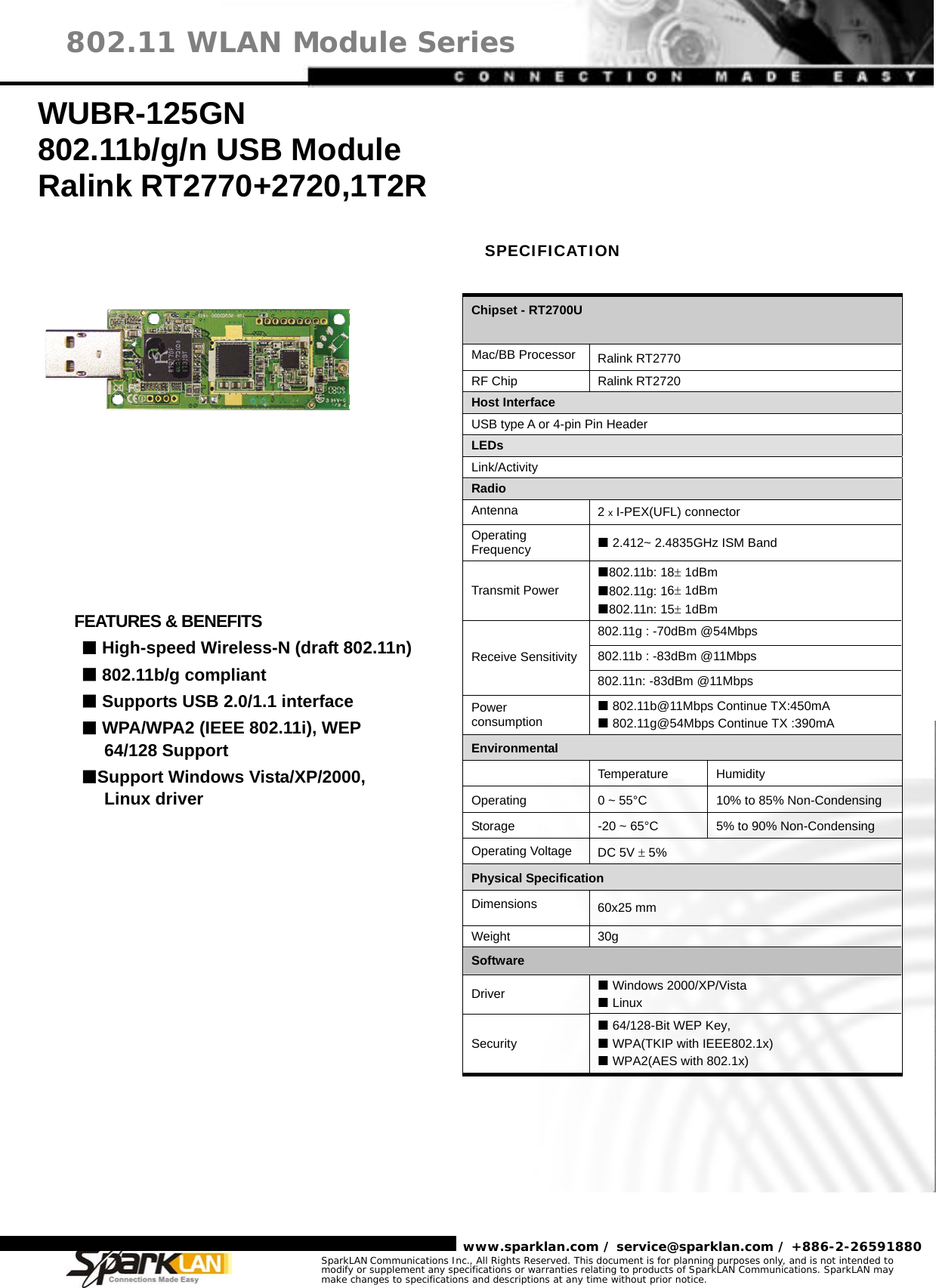     www.sparklan.com / service@sparklan.com / +886-2-26591880 802.11 WLAN Module Series SparkLAN Communications Inc., All Rights Reserved. This document is for planning purposes only, and is not intended to modify or supplement any specifications or warranties relating to products of SparkLAN Communications. SparkLAN may make changes to specifications and descriptions at any time without prior notice.                               WUBR-125GN 802.11b/g/n USB Module Ralink RT2770+2720,1T2R  SPECIFICATION Chipset - RT2700U  Mac/BB Processor Ralink RT2770 RF Chip  Ralink RT2720 Host Interface USB type A or 4-pin Pin Header LEDs Link/Activity Radio Antenna  2 x I-PEX(UFL) connector Operating Frequency   2.412~ 2.4835GHz ISM Band Transmit Power 802.11b: 18± 1dBm 802.11g: 16± 1dBm 802.11n: 15± 1dBm 802.11g : -70dBm @54Mbps 802.11b : -83dBm @11Mbps Receive Sensitivity802.11n: -83dBm @11Mbps Power consumption  802.11b@11Mbps Continue TX:450mA  802.11g@54Mbps Continue TX :390mA Environmental  Temperature Humidity Operating  0 ~ 55°C 10% to 85% Non-Condensing Storage  -20 ~ 65°C 5% to 90% Non-Condensing Operating Voltage  DC 5V ± 5% Physical Specification Dimensions  60x25 mm Weight 30g Software Driver   Windows 2000/XP/Vista  Linux Security  64/128-Bit WEP Key,    WPA(TKIP with IEEE802.1x)  WPA2(AES with 802.1x)        FEATURES &amp; BENEFITS  High-speed Wireless-N (draft 802.11n)  802.11b/g compliant  Supports USB 2.0/1.1 interface  WPA/WPA2 (IEEE 802.11i), WEP 64/128 Support Support Windows Vista/XP/2000, Linux driver 