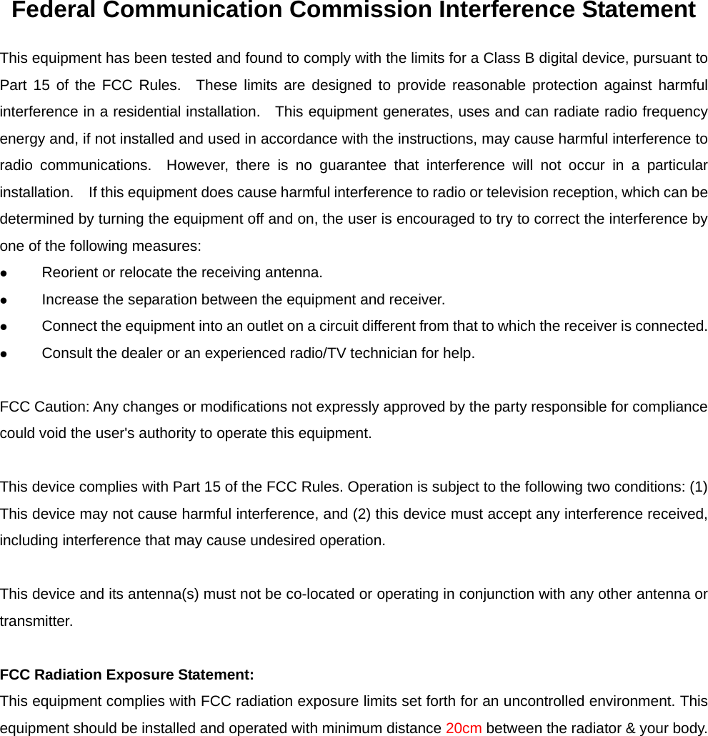 Federal Communication Commission Interference Statement This equipment has been tested and found to comply with the limits for a Class B digital device, pursuant to Part 15 of the FCC Rules.  These limits are designed to provide reasonable protection against harmful interference in a residential installation.   This equipment generates, uses and can radiate radio frequency energy and, if not installed and used in accordance with the instructions, may cause harmful interference to radio communications.  However, there is no guarantee that interference will not occur in a particular installation.    If this equipment does cause harmful interference to radio or television reception, which can be determined by turning the equipment off and on, the user is encouraged to try to correct the interference by one of the following measures: z Reorient or relocate the receiving antenna. z Increase the separation between the equipment and receiver. z Connect the equipment into an outlet on a circuit different from that to which the receiver is connected. z Consult the dealer or an experienced radio/TV technician for help.  FCC Caution: Any changes or modifications not expressly approved by the party responsible for compliance could void the user&apos;s authority to operate this equipment.  This device complies with Part 15 of the FCC Rules. Operation is subject to the following two conditions: (1) This device may not cause harmful interference, and (2) this device must accept any interference received, including interference that may cause undesired operation.  This device and its antenna(s) must not be co-located or operating in conjunction with any other antenna or transmitter.  FCC Radiation Exposure Statement: This equipment complies with FCC radiation exposure limits set forth for an uncontrolled environment. This equipment should be installed and operated with minimum distance 20cm between the radiator &amp; your body.  