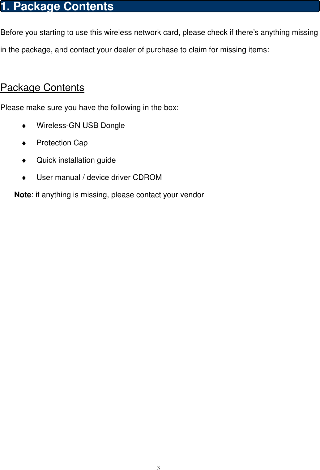  3  1. Package Contents Before you starting to use this wireless network card, please check if there’s anything missing in the package, and contact your dealer of purchase to claim for missing items:  Package Contents Please make sure you have the following in the box: ♦  Wireless-GN USB Dongle   ♦  Protection Cap ♦  Quick installation guide ♦  User manual / device driver CDROM   Note: if anything is missing, please contact your vendor                       