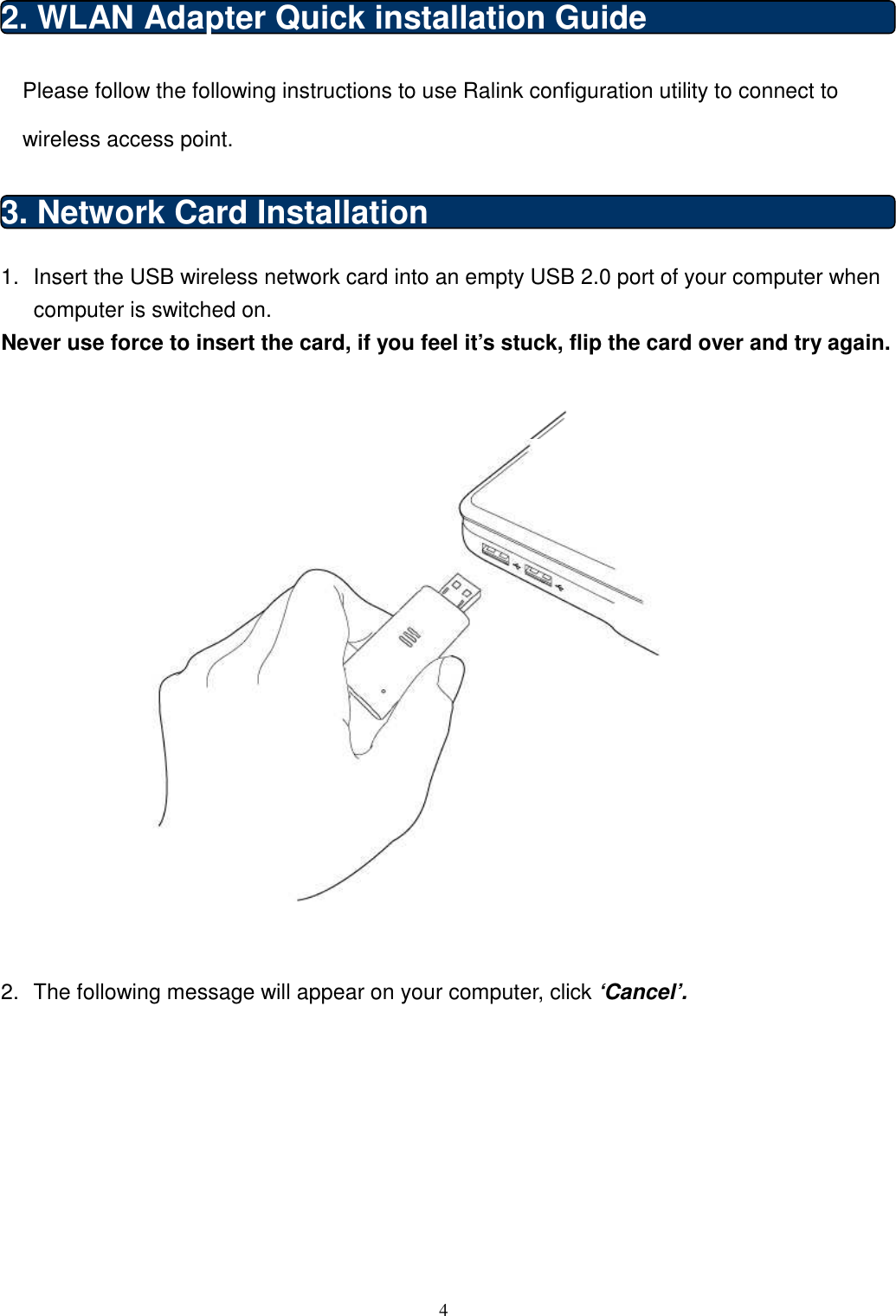  4  2. WLAN Adapter Quick installation Guide Please follow the following instructions to use Ralink configuration utility to connect to wireless access point. 3. Network Card Installation 1.  Insert the USB wireless network card into an empty USB 2.0 port of your computer when computer is switched on. Never use force to insert the card, if you feel it’s stuck, flip the card over and try again.     2.  The following message will appear on your computer, click ‘Cancel’.  