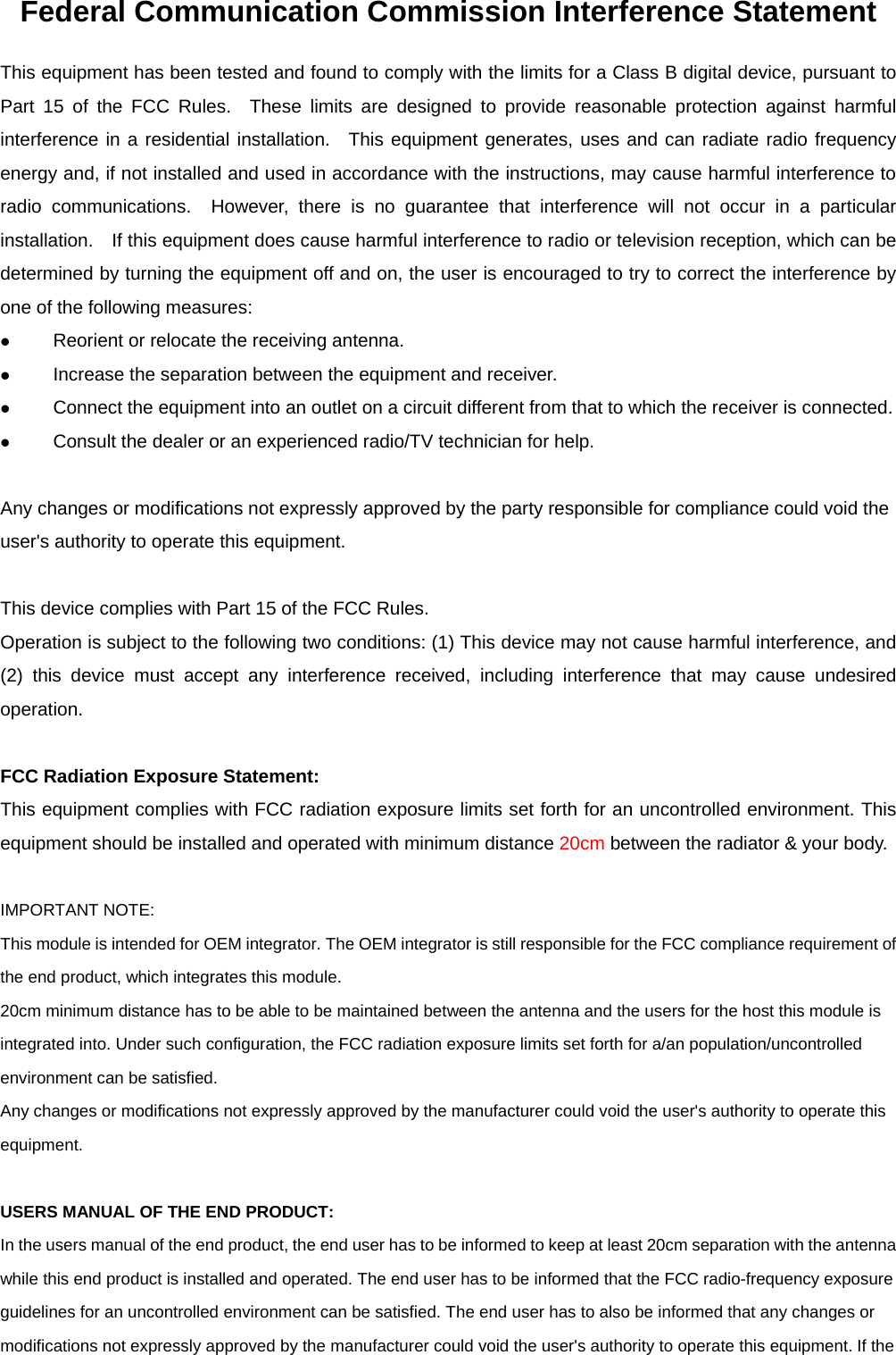 Federal Communication Commission Interference Statement This equipment has been tested and found to comply with the limits for a Class B digital device, pursuant to Part 15 of the FCC Rules.  These limits are designed to provide reasonable protection against harmful interference in a residential installation.  This equipment generates, uses and can radiate radio frequency energy and, if not installed and used in accordance with the instructions, may cause harmful interference to radio communications.  However, there is no guarantee that interference will not occur in a particular installation.    If this equipment does cause harmful interference to radio or television reception, which can be determined by turning the equipment off and on, the user is encouraged to try to correct the interference by one of the following measures: z Reorient or relocate the receiving antenna. z Increase the separation between the equipment and receiver. z Connect the equipment into an outlet on a circuit different from that to which the receiver is connected. z Consult the dealer or an experienced radio/TV technician for help.  Any changes or modifications not expressly approved by the party responsible for compliance could void the user&apos;s authority to operate this equipment.  This device complies with Part 15 of the FCC Rules.   Operation is subject to the following two conditions: (1) This device may not cause harmful interference, and (2) this device must accept any interference received, including interference that may cause undesired operation.  FCC Radiation Exposure Statement: This equipment complies with FCC radiation exposure limits set forth for an uncontrolled environment. This equipment should be installed and operated with minimum distance 20cm between the radiator &amp; your body.  IMPORTANT NOTE: This module is intended for OEM integrator. The OEM integrator is still responsible for the FCC compliance requirement of the end product, which integrates this module. 20cm minimum distance has to be able to be maintained between the antenna and the users for the host this module is integrated into. Under such configuration, the FCC radiation exposure limits set forth for a/an population/uncontrolled environment can be satisfied.   Any changes or modifications not expressly approved by the manufacturer could void the user&apos;s authority to operate this equipment.  USERS MANUAL OF THE END PRODUCT: In the users manual of the end product, the end user has to be informed to keep at least 20cm separation with the antenna while this end product is installed and operated. The end user has to be informed that the FCC radio-frequency exposure guidelines for an uncontrolled environment can be satisfied. The end user has to also be informed that any changes or modifications not expressly approved by the manufacturer could void the user&apos;s authority to operate this equipment. If the 