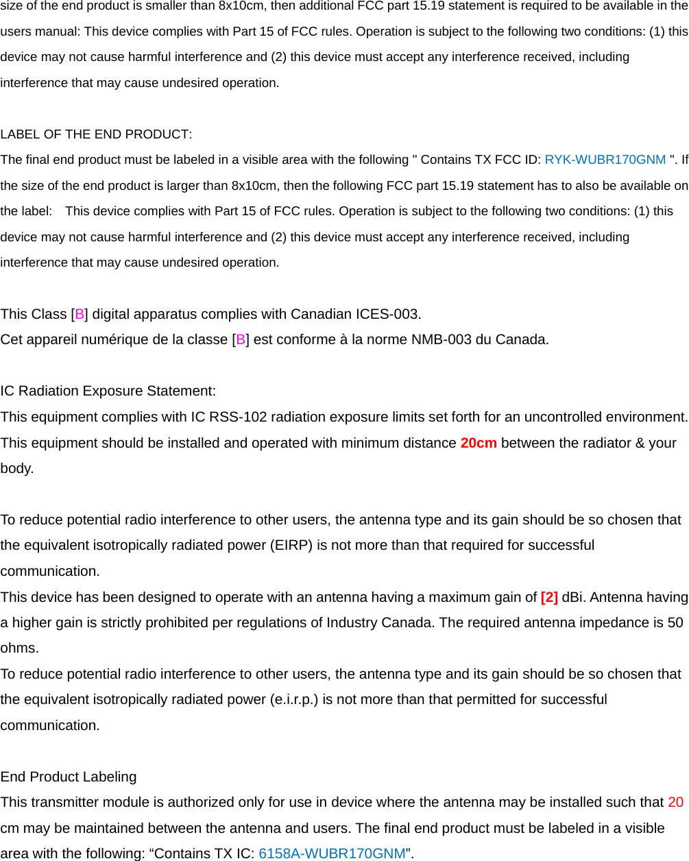 size of the end product is smaller than 8x10cm, then additional FCC part 15.19 statement is required to be available in the users manual: This device complies with Part 15 of FCC rules. Operation is subject to the following two conditions: (1) this device may not cause harmful interference and (2) this device must accept any interference received, including interference that may cause undesired operation.  LABEL OF THE END PRODUCT: The final end product must be labeled in a visible area with the following &quot; Contains TX FCC ID: RYK-WUBR170GNM &quot;. If the size of the end product is larger than 8x10cm, then the following FCC part 15.19 statement has to also be available on the label:    This device complies with Part 15 of FCC rules. Operation is subject to the following two conditions: (1) this device may not cause harmful interference and (2) this device must accept any interference received, including interference that may cause undesired operation.  This Class [B] digital apparatus complies with Canadian ICES-003. Cet appareil numérique de la classe [B] est conforme à la norme NMB-003 du Canada.  IC Radiation Exposure Statement: This equipment complies with IC RSS-102 radiation exposure limits set forth for an uncontrolled environment. This equipment should be installed and operated with minimum distance 20cm between the radiator &amp; your body.  To reduce potential radio interference to other users, the antenna type and its gain should be so chosen that the equivalent isotropically radiated power (EIRP) is not more than that required for successful communication. This device has been designed to operate with an antenna having a maximum gain of [2] dBi. Antenna having a higher gain is strictly prohibited per regulations of Industry Canada. The required antenna impedance is 50 ohms. To reduce potential radio interference to other users, the antenna type and its gain should be so chosen that the equivalent isotropically radiated power (e.i.r.p.) is not more than that permitted for successful communication.  End Product Labeling This transmitter module is authorized only for use in device where the antenna may be installed such that 20 cm may be maintained between the antenna and users. The final end product must be labeled in a visible area with the following: “Contains TX IC: 6158A-WUBR170GNM”.  