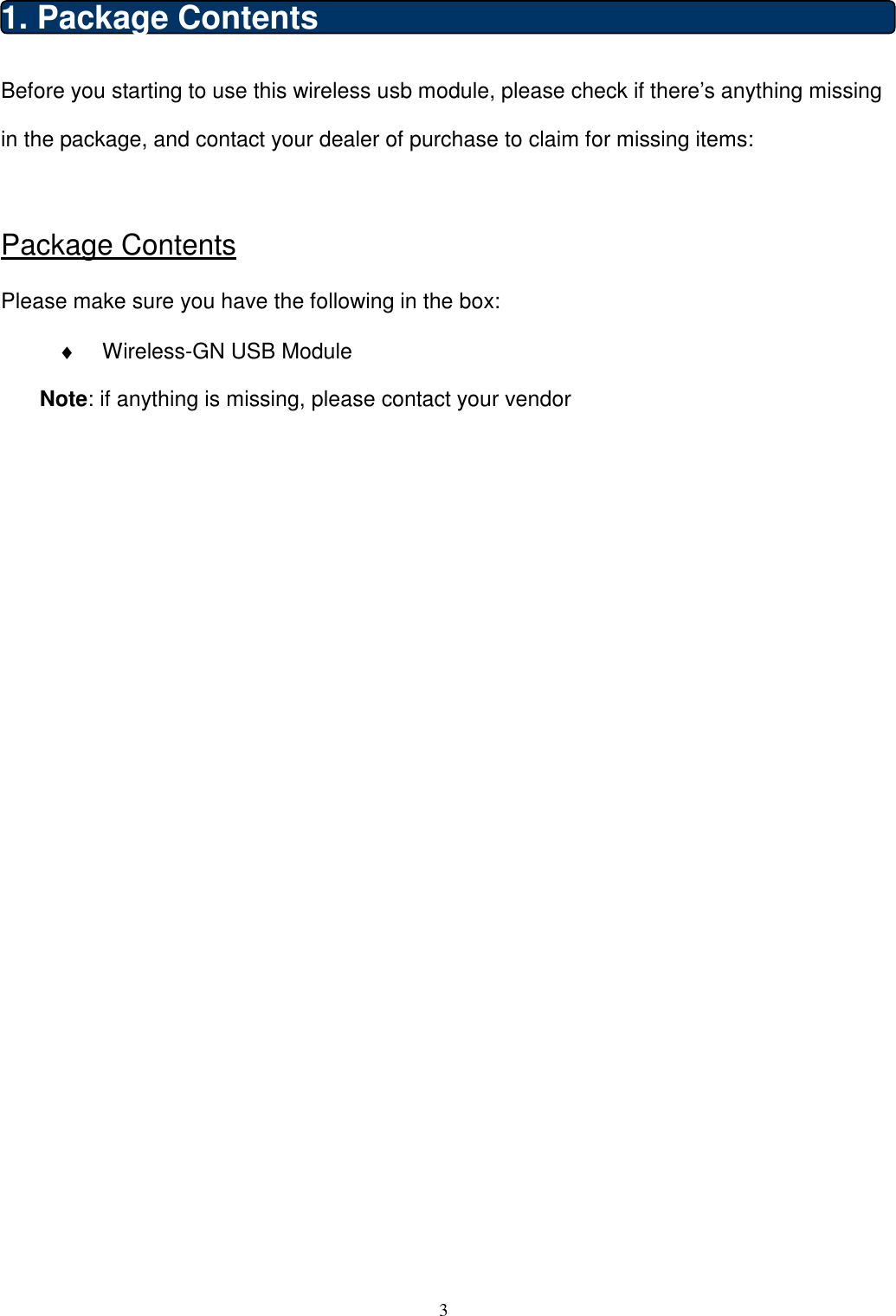  3  1. Package Contents Before you starting to use this wireless usb module, please check if there’s anything missing in the package, and contact your dealer of purchase to claim for missing items:  Package Contents Please make sure you have the following in the box: ♦  Wireless-GN USB Module Note: if anything is missing, please contact your vendor                            
