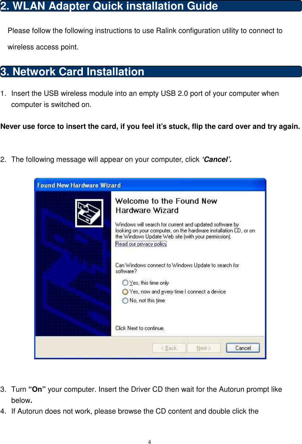  4  2. WLAN Adapter Quick installation Guide Please follow the following instructions to use Ralink configuration utility to connect to wireless access point. 3. Network Card Installation 1.  Insert the USB wireless module into an empty USB 2.0 port of your computer when computer is switched on.  Never use force to insert the card, if you feel it’s stuck, flip the card over and try again.   2.  The following message will appear on your computer, click ‘Cancel’.     3.  Turn “On” your computer. Insert the Driver CD then wait for the Autorun prompt like below. 4.  If Autorun does not work, please browse the CD content and double click the 