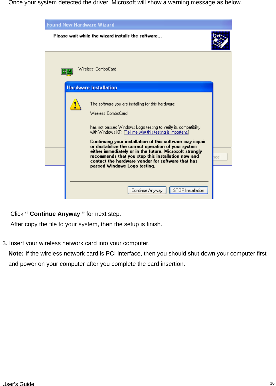                                                                                                                                                                              User’s Guide  10Once your system detected the driver, Microsoft will show a warning message as below.    Click “ Continue Anyway ” for next step. After copy the file to your system, then the setup is finish.   3. Insert your wireless network card into your computer.  Note: If the wireless network card is PCI interface, then you should shut down your computer first and power on your computer after you complete the card insertion. 