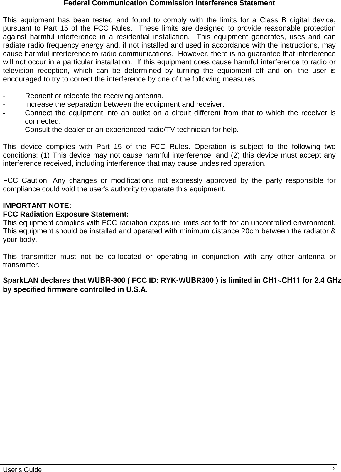                                                                                                                                                                              User’s Guide  2Federal Communication Commission Interference Statement  This equipment has been tested and found to comply with the limits for a Class B digital device, pursuant to Part 15 of the FCC Rules.  These limits are designed to provide reasonable protection against harmful interference in a residential installation.  This equipment generates, uses and can radiate radio frequency energy and, if not installed and used in accordance with the instructions, may cause harmful interference to radio communications.  However, there is no guarantee that interference will not occur in a particular installation.  If this equipment does cause harmful interference to radio or television reception, which can be determined by turning the equipment off and on, the user is encouraged to try to correct the interference by one of the following measures:  -  Reorient or relocate the receiving antenna. -  Increase the separation between the equipment and receiver. -  Connect the equipment into an outlet on a circuit different from that to which the receiver is connected. -  Consult the dealer or an experienced radio/TV technician for help.  This device complies with Part 15 of the FCC Rules. Operation is subject to the following two conditions: (1) This device may not cause harmful interference, and (2) this device must accept any interference received, including interference that may cause undesired operation.  FCC Caution: Any changes or modifications not expressly approved by the party responsible for compliance could void the user&apos;s authority to operate this equipment.  IMPORTANT NOTE: FCC Radiation Exposure Statement: This equipment complies with FCC radiation exposure limits set forth for an uncontrolled environment. This equipment should be installed and operated with minimum distance 20cm between the radiator &amp; your body.  This transmitter must not be co-located or operating in conjunction with any other antenna or transmitter.  SparkLAN declares that WUBR-300 ( FCC ID: RYK-WUBR300 ) is limited in CH1~CH11 for 2.4 GHz by specified firmware controlled in U.S.A.                     