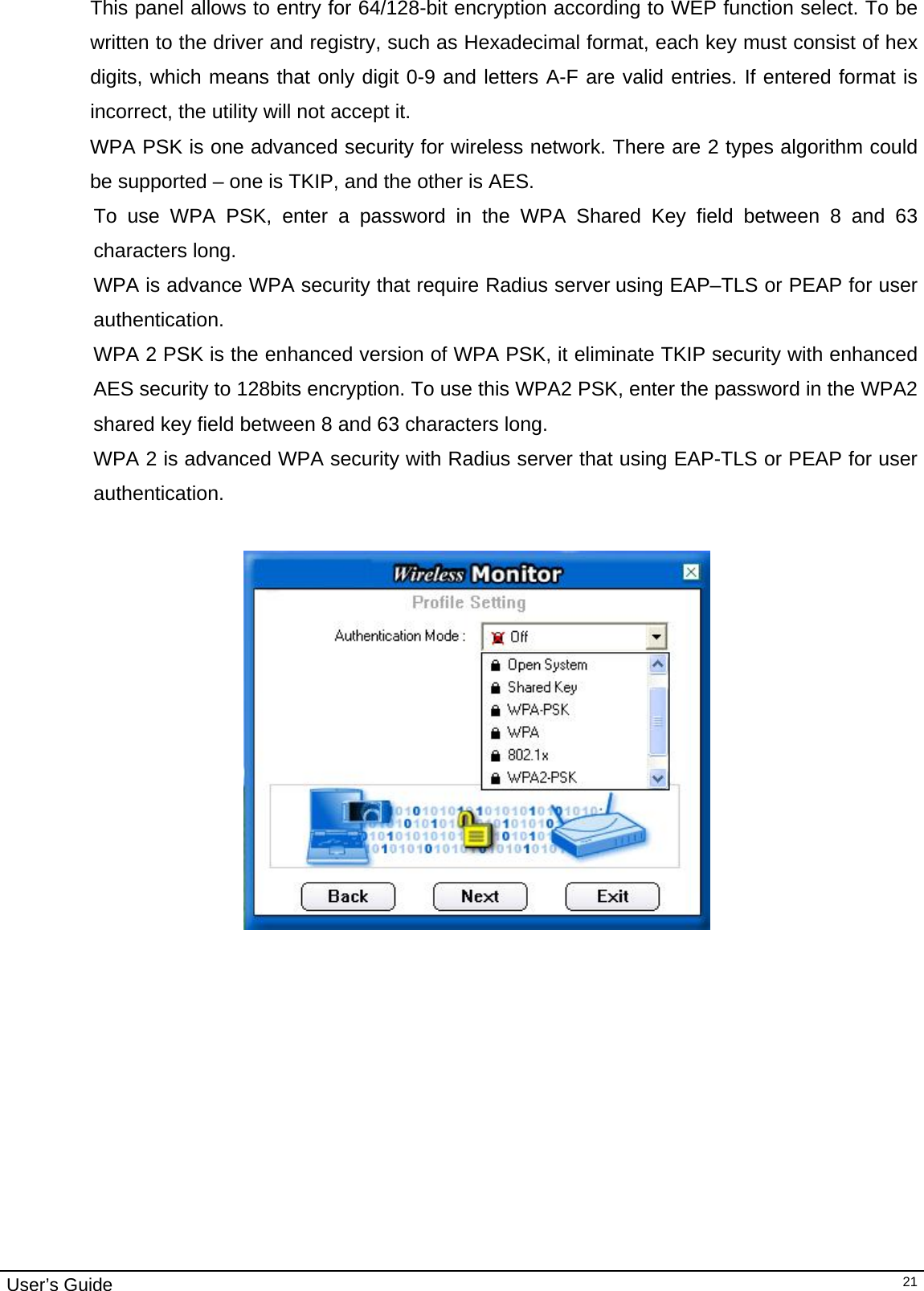                                                                                                                                                                                                                                        User’s Guide  21This panel allows to entry for 64/128-bit encryption according to WEP function select. To be written to the driver and registry, such as Hexadecimal format, each key must consist of hex digits, which means that only digit 0-9 and letters A-F are valid entries. If entered format is incorrect, the utility will not accept it. WPA PSK is one advanced security for wireless network. There are 2 types algorithm could be supported – one is TKIP, and the other is AES. To use WPA PSK, enter a password in the WPA Shared Key field between 8 and 63 characters long.  WPA is advance WPA security that require Radius server using EAP–TLS or PEAP for user authentication. WPA 2 PSK is the enhanced version of WPA PSK, it eliminate TKIP security with enhanced AES security to 128bits encryption. To use this WPA2 PSK, enter the password in the WPA2 shared key field between 8 and 63 characters long.  WPA 2 is advanced WPA security with Radius server that using EAP-TLS or PEAP for user authentication.                                                                