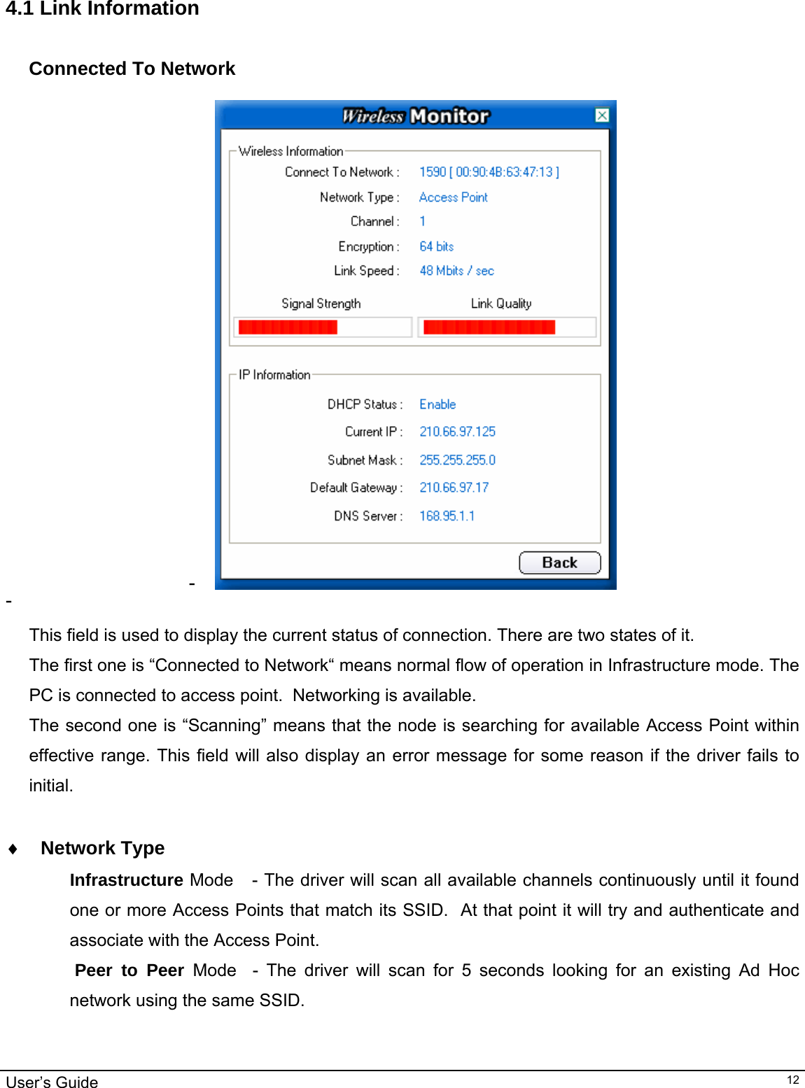                                                                                                                                                                                                                                         User’s Guide   12 4.1 Link Information  Connected To Network  -   -    This field is used to display the current status of connection. There are two states of it. The first one is “Connected to Network“ means normal flow of operation in Infrastructure mode. The PC is connected to access point.  Networking is available.  The second one is “Scanning” means that the node is searching for available Access Point within effective range. This field will also display an error message for some reason if the driver fails to initial.  ♦ Network Type Infrastructure Mode   - The driver will scan all available channels continuously until it found one or more Access Points that match its SSID.  At that point it will try and authenticate and associate with the Access Point.  Peer to Peer Mode  - The driver will scan for 5 seconds looking for an existing Ad Hoc network using the same SSID.    