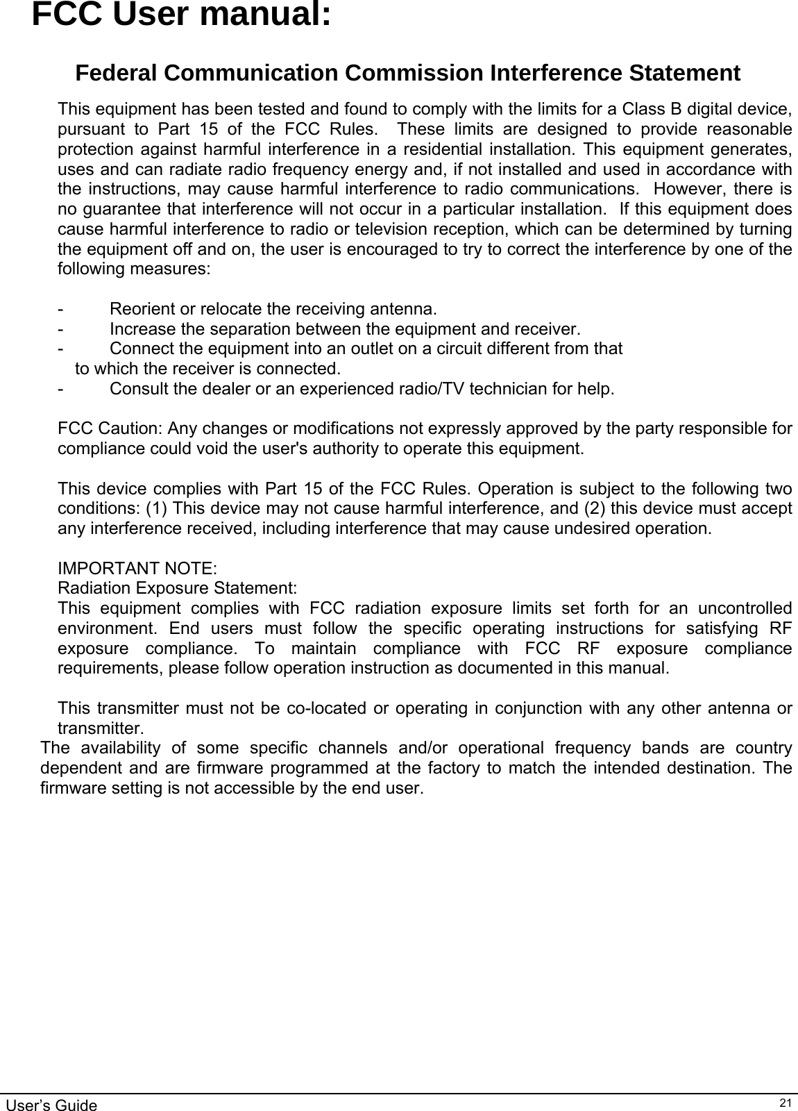                                                                                                                                                                                                                                         User’s Guide   21FCC User manual:  Federal Communication Commission Interference Statement  This equipment has been tested and found to comply with the limits for a Class B digital device, pursuant to Part 15 of the FCC Rules.  These limits are designed to provide reasonable protection against harmful interference in a residential installation. This equipment generates, uses and can radiate radio frequency energy and, if not installed and used in accordance with the instructions, may cause harmful interference to radio communications.  However, there is no guarantee that interference will not occur in a particular installation.  If this equipment does cause harmful interference to radio or television reception, which can be determined by turning the equipment off and on, the user is encouraged to try to correct the interference by one of the following measures:  -  Reorient or relocate the receiving antenna. -  Increase the separation between the equipment and receiver. -  Connect the equipment into an outlet on a circuit different from that to which the receiver is connected. -  Consult the dealer or an experienced radio/TV technician for help.  FCC Caution: Any changes or modifications not expressly approved by the party responsible for compliance could void the user&apos;s authority to operate this equipment.  This device complies with Part 15 of the FCC Rules. Operation is subject to the following two conditions: (1) This device may not cause harmful interference, and (2) this device must accept any interference received, including interference that may cause undesired operation.  IMPORTANT NOTE: Radiation Exposure Statement: This equipment complies with FCC radiation exposure limits set forth for an uncontrolled environment. End users must follow the specific operating instructions for satisfying RF exposure compliance. To maintain compliance with FCC RF exposure compliance requirements, please follow operation instruction as documented in this manual.   This transmitter must not be co-located or operating in conjunction with any other antenna or transmitter. The availability of some specific channels and/or operational frequency bands are country dependent and are firmware programmed at the factory to match the intended destination. The firmware setting is not accessible by the end user.    