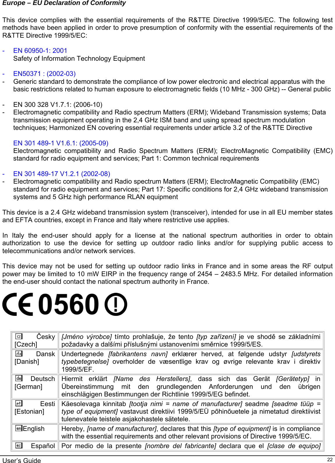                                                                                                                                                                                                                                         User’s Guide   22Europe – EU Declaration of Conformity  This device complies with the essential requirements of the R&amp;TTE Directive 1999/5/EC. The following test methods have been applied in order to prove presumption of conformity with the essential requirements of the R&amp;TTE Directive 1999/5/EC:  -  EN 60950-1: 2001 Safety of Information Technology Equipment  -  EN50371 : (2002-03) -  Generic standard to demonstrate the compliance of low power electronic and electrical apparatus with the basic restrictions related to human exposure to electromagnetic fields (10 MHz - 300 GHz) -- General public  -  EN 300 328 V1.7.1: (2006-10) -  Electromagnetic compatibility and Radio spectrum Matters (ERM); Wideband Transmission systems; Data transmission equipment operating in the 2,4 GHz ISM band and using spread spectrum modulation techniques; Harmonized EN covering essential requirements under article 3.2 of the R&amp;TTE Directive  EN 301 489-1 V1.6.1: (2005-09) Electromagnetic compatibility and Radio Spectrum Matters (ERM); ElectroMagnetic Compatibility (EMC) standard for radio equipment and services; Part 1: Common technical requirements  -  EN 301 489-17 V1.2.1 (2002-08)  -  Electromagnetic compatibility and Radio spectrum Matters (ERM); ElectroMagnetic Compatibility (EMC) standard for radio equipment and services; Part 17: Specific conditions for 2,4 GHz wideband transmission systems and 5 GHz high performance RLAN equipment  This device is a 2.4 GHz wideband transmission system (transceiver), intended for use in all EU member states and EFTA countries, except in France and Italy where restrictive use applies.  In Italy the end-user should apply for a license at the national spectrum authorities in order to obtain authorization to use the device for setting up outdoor radio links and/or for supplying public access to telecommunications and/or network services.  This device may not be used for setting up outdoor radio links in France and in some areas the RF output power may be limited to 10 mW EIRP in the frequency range of 2454 – 2483.5 MHz. For detailed information the end-user should contact the national spectrum authority in France.     Česky [Czech] [Jméno výrobce] tímto prohlašuje, že tento [typ zařízení] je ve shodě se základními požadavky a dalšími příslušnými ustanoveními směrnice 1999/5/ES. Dansk [Danish] Undertegnede  [fabrikantens navn] erklærer herved, at følgende udstyr [udstyrets typebetegnelse] overholder de væsentlige krav og øvrige relevante krav i direktiv 1999/5/EF. Deutsch [German] Hiermit erklärt [Name des Herstellers], dass sich das Gerät [Gerätetyp] in Übereinstimmung mit den grundlegenden Anforderungen und den übrigen einschlägigen Bestimmungen der Richtlinie 1999/5/EG befindet. Eesti [Estonian] Käesolevaga kinnitab [tootja nimi = name of manufacturer] seadme [seadme tüüp = type of equipment] vastavust direktiivi 1999/5/EÜ põhinõuetele ja nimetatud direktiivist tulenevatele teistele asjakohastele sätetele. English Hereby, [name of manufacturer], declares that this [type of equipment] is in compliance with the essential requirements and other relevant provisions of Directive 1999/5/EC. Español  Por medio de la presente [nombre del fabricante] declara que el [clase de equipo] 