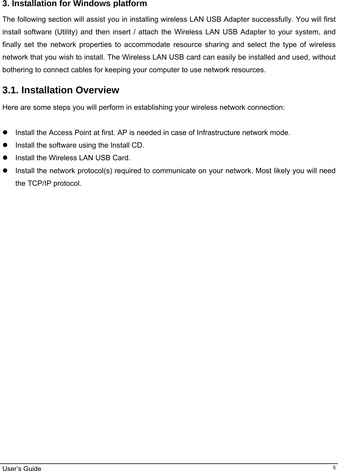                                                                                                                                                                                                                                         User’s Guide   53. Installation for Windows platform The following section will assist you in installing wireless LAN USB Adapter successfully. You will first install software (Utility) and then insert / attach the Wireless LAN USB Adapter to your system, and finally set the network properties to accommodate resource sharing and select the type of wireless network that you wish to install. The Wireless LAN USB card can easily be installed and used, without bothering to connect cables for keeping your computer to use network resources.  3.1. Installation Overview Here are some steps you will perform in establishing your wireless network connection:  z  Install the Access Point at first. AP is needed in case of Infrastructure network mode.  z  Install the software using the Install CD.  z  Install the Wireless LAN USB Card. z  Install the network protocol(s) required to communicate on your network. Most likely you will need the TCP/IP protocol.    