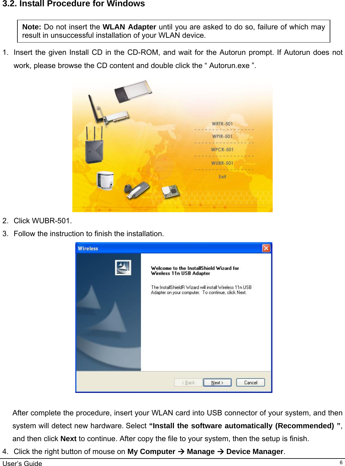                                                                                                                                                                                                                                         User’s Guide   6 3.2. Install Procedure for Windows   1.  Insert the given Install CD in the CD-ROM, and wait for the Autorun prompt. If Autorun does not work, please browse the CD content and double click the “ Autorun.exe ”.   2. Click WUBR-501. 3.  Follow the instruction to finish the installation.   After complete the procedure, insert your WLAN card into USB connector of your system, and then system will detect new hardware. Select “Install the software automatically (Recommended) ”, and then click Next to continue. After copy the file to your system, then the setup is finish.  4.  Click the right button of mouse on My Computer Æ Manage Æ Device Manager.   Note: Do not insert the WLAN Adapter until you are asked to do so, failure of which may result in unsuccessful installation of your WLAN device. 