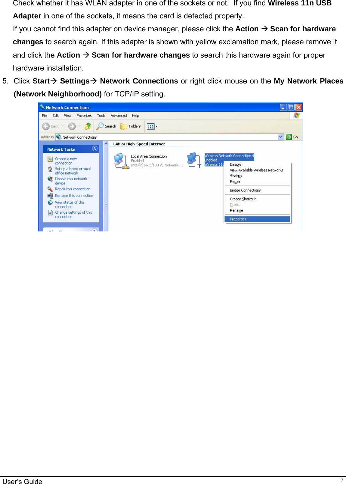                                                                                                                                                                                                                                         User’s Guide   7Check whether it has WLAN adapter in one of the sockets or not.  If you find Wireless 11n USB Adapter in one of the sockets, it means the card is detected properly. If you cannot find this adapter on device manager, please click the Action Æ Scan for hardware changes to search again. If this adapter is shown with yellow exclamation mark, please remove it and click the Action Æ Scan for hardware changes to search this hardware again for proper hardware installation. 5. Click StartÆ SettingsÆ Network Connections or right click mouse on the My Network Places (Network Neighborhood) for TCP/IP setting.  