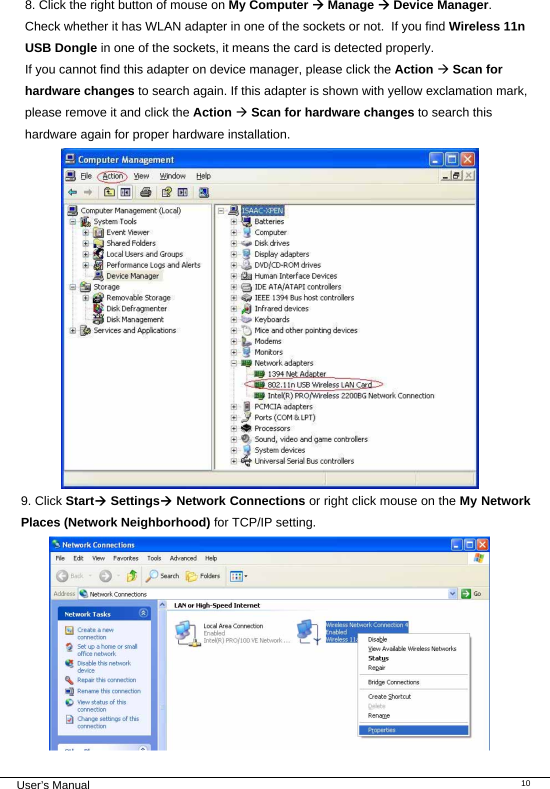                                                                                                                                                                                                                                 User’s Manual    108. Click the right button of mouse on My Computer Æ Manage Æ Device Manager.   Check whether it has WLAN adapter in one of the sockets or not.  If you find Wireless 11n USB Dongle in one of the sockets, it means the card is detected properly. If you cannot find this adapter on device manager, please click the Action Æ Scan for hardware changes to search again. If this adapter is shown with yellow exclamation mark, please remove it and click the Action Æ Scan for hardware changes to search this hardware again for proper hardware installation.  9. Click StartÆ SettingsÆ Network Connections or right click mouse on the My Network Places (Network Neighborhood) for TCP/IP setting.   