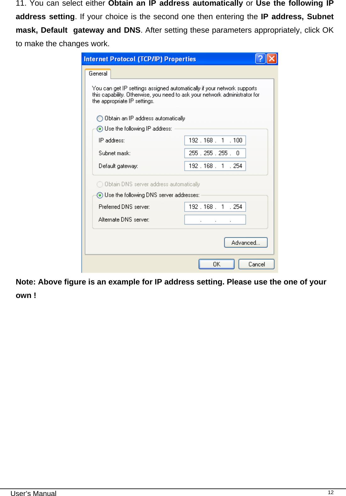                                                                                                                                                                                                                                 User’s Manual    1211. You can select either Obtain an IP address automatically or Use the following IP address setting. If your choice is the second one then entering the IP address, Subnet mask, Default  gateway and DNS. After setting these parameters appropriately, click OK to make the changes work.                                       Note: Above figure is an example for IP address setting. Please use the one of your own !